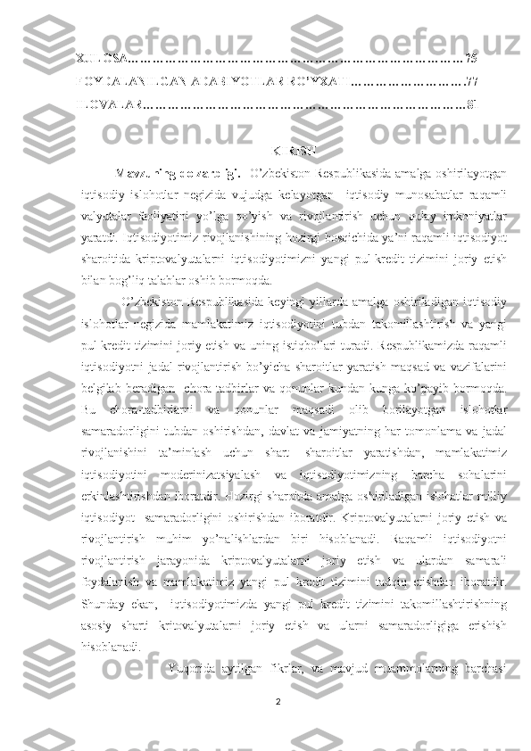 XULOSA………………………………………………………………………75
FOYDALANILGAN ADABIYOTLAR RO’YXATI……………………….77
ILOVALAR……………………………………………………………………81
KIRISH
                Mavzuning dolzarbligi.    O’zbekiston  Respublikasida  amalga oshirilayotgan
iqtisodiy   islohotlar   negizida   vujudga   kelayotgan     iqtisodiy   munosabatlar   raqamli
valyutalar   faoliyatini   yo’lga   qo’yish   va   rivojlantirish   uchun   qulay   imkoniyatlar
yaratdi. Iqtisodiyotimiz rivojlanishining hozirgi bosqichida ya’ni raqamli iqtisodiyot
sharoitida   kriptovalyutalarni   iqtisodiyotimizni   yangi   pul-kredit   tizimini   joriy   etish
bilan bog’liq talablar oshib bormoqda.
                  O’zbekiston   Respublikasida   keyingi   yillarda   amalga   oshiriladigan   iqtisodiy
islohotlar   negizida   mamlakatimiz   iqtisodiyotini   tubdan   takomillashtirish   va   yangi
pul-kredit  tizimini   joriy etish  va  uning  istiqbollari   turadi.  Respublikamizda   raqamli
iqtisodiyotni   jadal   rivojlantirish   bo’yicha   sharoitlar   yaratish   maqsad   va   vazifalarini
belgilab   beradigan     chora-tadbirlar   va   qonunlar   kundan-kunga   ko’payib   bormoqda.
Bu   chora-tadbirlarni   va   qonunlar   maqsadi   olib   borilayotgan   islohotlar
samaradorligini   tubdan   oshirishdan,   davlat   va   jamiyatning   har   tomonlama   va   jadal
rivojlanishini   ta’minlash   uchun   shart-   sharoitlar   yaratishdan,   mamlakatimiz
iqtisodiyotini   moderinizatsiyalash   va   iqtisodiyotimizning   barcha   sohalarini
erkinlashtirishdan iboratdir. Hozirgi sharoitda amalga oshiriladigan islohatlar  milliy
iqtisodiyot     samaradorligini   oshirishdan   iboratdir.   Kriptovalyutalarni   joriy   etish   va
rivojlantirish   muhim   yo’nalishlardan   biri   hisoblanadi.   Raqamli   iqtisodiyotni
rivojlantirish   jarayonida   kriptovalyutalarni   joriy   etish   va   ulardan   samarali
foydalanish   va   mamlakatimiz   yangi   pul   kredit   tizimini   tadqiq   etishdan   iboratdir.
Shunday   ekan,     iqtisodiyotimizda   yangi   pul   kredit   tizimini   takomillashtirishning
asosiy   sharti   kritovalyutalarni   joriy   etish   va   ularni   samaradorligiga   erishish
hisoblanadi. 
                        Yuqorida   aytilgan   fikrlar,   va   mavjud   muammolarning   barchasi
2 