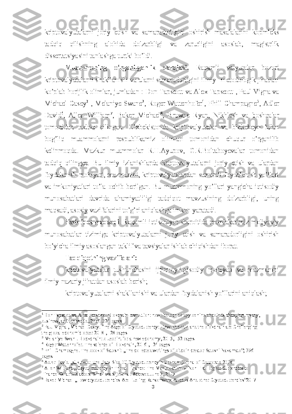 kriptovalyutalarni   joriy   etish   va   samaradorligini   oshirish   masalalarini   kopmleks
tadqiq   qilishning   alohida   dolzarbligi   va   zarurligini   asoslab,   magistrlik
dissertatsiyasini tanlashga turtki bo’ldi. 
Muammoning   o’rganilganlik   darajasi.   Raqamli   valyutalar   bozori
kriptovalyutalarni shakllanishi va ularni samaradorligini ilmiy –metodologik jihatlari
ko’plab horijlik olimlar, jumladan : Don Tapscott va Alex Tapscott 1
, Paul Vigna va
Michael   Casey 2
  ,   Melaniye   Swane 3
,   Roger   Wattenhofer 4
,   Phill   Champagne 5
,   Adler
David 6
,   Allen   William 7
,   Baker   Michael 8
,   Browne   Ryan,   Nikhlesh   va   boshqalar
tomonidan   tadqiq   qilingan.   O’zbekistonda   kriptovalyutalar   va   blokcheyn   bilan
bog’liq   muammolarni   respublikamiz   olimlari   tomonidan   chuqur   o’rganilib
kelinmoqda.   Mazkur   muammolar   R.H.Ayupov,   G.R.Boltaboyevalar   tomonidan
tadqiq   qilingan.   Bu   ilmiy   izlanishlarda   kriptovalyutalarni   joriy   etish   va   ulardan
foydalanish  mohiyati, mazmunini, kriptovalyutalardan samarali  foydalanish  yo’llari
va   imkoniyatlari   to’la   ochib   berilgan.   Bu   muammoning   yo’llari   yangicha   iqtisodiy
munosabatlari   davrida   ahamiyatliligi   tadqiqot   mavzusining   dolzarbligi,   uning
maqsadi, asosiy vazifalarini to’g’ri aniqlashga imkon yaratadi. 
Tadqiqot maqsadi . Raqamli iqtisodiyot sharoitida mamlakatimiz moliyaviy
munosabatlar   tizimiga   kriptovalyutalarni   joriy   etish   va   samaradorligini   oshirish
bo’yicha ilmiy asoslangan taklif va tavsiyalar ishlab chiqishdan iborat.  
Tadqiqotning vazifalari:
kriptovalyutalar   tushunchasini   ijtimoiy-iqtisodiy   mohiyati   va   mazmunini
ilmiy-nazariy jihatdan asoslab berish;
kriptovalyutalarni shakllanishi va ulardan foydalanish yo’llarini aniqlash;
1
  Don Tapscott va Alex Tapscott. Blokchain revolution: how the technology behind bitcoin is changing money, 
business, and the world, 2016. 324 pages
2
 Paul Vigna , Michael Casey. The Aage of Cryptocurrency: How Bitcouin and the blokchain are Chellenging 
the global economic order 2018 , 128 pages
3
 Melaniye Swan . Blockchain: blueprint for a new economy, 2015, 152 pages
4
 Roger Wattenhofer. The science of Blokchain, 2016 , 124 pages
5
 Phill Champagne. The book of Satoshi: ,,The collected writings of bitcoin creator Satoshi Nakamato”; 396 
pages
6
  Adler David ,,silk road: The Dark Side Of Cryptocurrency”F.ordham journal of Corporate 2018
7
  Allen William ,, Cryptocurrency in Threat Finance: The Manipulation of Non-Flat Digital Currencies to 
Finance Nefarious actors”Small wars journal. Accesed June 3, 2019
8
  Baker Michael ,,How cryptocurrencies Are Fueling Ransomware Attacks And other Cryptocurrencies”2017
3 