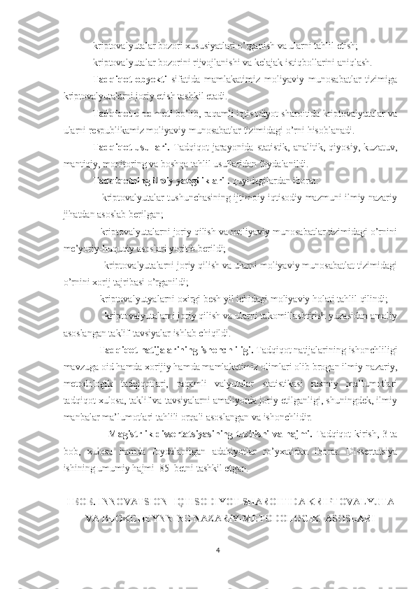 kriptovalyutalar bozori xususiyatlari o’rganish va ularni tahlil etish;
kriptovalyutalar bozorini rijvojlanishi va kelajak istiqbollarini aniqlash. 
Tadqiqot   obyekti   sifatida   mamlakatimiz   moliyaviy   munosabatlar   tizimiga
kriptovalyutalarni joriy etish tashkil etadi.
Tadqiqot predmeti  bo’lib, raqamli iqtisodiyot sharoitida kriptovalyutalar va
ularni respublikamiz moliyaviy munosabatlar tizimidagi o’rni hisoblanadi.
Tadqiqot   usullari.   Tadqiqot   jarayonida   statistik,   analitik,   qiyosiy,   kuzatuv,
mantiqiy, monitoring va boshqa tahlil usullaridan foydalanildi.
Tadqiqotning ilmiy yangiliklari .  quyidagilardan iborat:
                   kriptovalyutalar tushunchasining ijtimoiy-iqtisodiy mazmuni ilmiy nazariy
jihatdan asoslab berilgan;
              kriptovalyutalarni joriy qilish va moliyaviy munosabatlar tizimidagi o’rnini
me’yoriy-huquqiy asoslari yoritib berildi;
               kriptovalyutalarni joriy qilish va ularni moliyaviy munosabatlat tizimidagi
o’rnini xorij tajribasi o’rganildi;
               kriptovalyutyalarni oxirgi besh yil ichidagi moliyaviy holati tahlil qilindi;
                kriptovalyutalarni joriy qilish va ularni takomillashtirish yuzasidan amaliy
asoslangan taklif-tavsiyalar ishlab chiqildi.
               Tadqiqot natijalarining ishonchliligi.  Tadqiqot natijalarining ishonchliligi
mavzuga oid hamda xorijiy hamda mamlakatimiz olimlari olib brogan ilmiy-nazariy,
metodologik   tadqiqotlari,   raqamli   valyutalar   statistikasi   rasmiy   ma’lumotlari
tadqiqot xulosa, taklif va tavsiyalarni amaliyotda joriy etilganligi, shuningdek, ilmiy
manbalar ma’lumotlari tahlili orqali asoslangan va ishonchlidir.
                            Magistrlik dissertatsiyasining tuzilishi va hajmi.   Tadqiqot kirish, 3 ta
bob,   xulosa   hamda   foydalanilgan   adabiyotlar   ro’yxatidan   iborat.   Dissertatsiya
ishining umumiy hajmi  85  betni tashkil etgan.
I BOB.  INNOVATSION   IQTISODIYOT SHAROITIDA KRIPTOVALYUTA
VA BLOKCHEYN NING NAZARIY -METODOLOGIK   ASOSLARI
4 