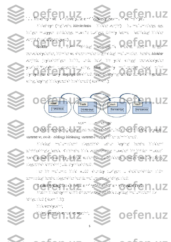 1.1 . Blokcheyn va   kriptovalyutalarni iqtisodiy mazmuni va mohiyati
Blokcheyn   (inglizcha   blockchain   –   bloklar   zanjiri)   –   bu   ma'lumotlarga   ega
bo'lgan   muayyan   qoidalarga   muvofiq   tuzilgan   doimiy   ketma   -   ketlikdagi   bloklar
zanjiri (bog'langanro'yxat).
Bloklar   -   bu   tizim   ichidagi   kriptografik   shaklda   taqdim   etilgan
tranzaktsiyalarlar, bitimlar va shartnomalar to'g'risidagi ma'lumotlar. Barcha   bloklar
zanjirda   joylashtirilgan   bo'lib,   unda   ba'zi   bir   yoki   so'nggi   tranzaktsiyalar
yoziladi.Yozishni   tugatgandan   so'ng,   blok   doimiy   ma'lumotlar   bazasi   rolini
o'ynaydigan   umumiy   zanjirga   qo'shiladi.   Darhol   keyingi   blokni   qurib   bo'lingandan
so'ng, keyingi blok yaratish boshlanadi (Rasm  1.1. ):
Rasm  1 .1. Blokcheyn
Bloklar orasidagi aloqa nafaqat raqamlash bilan, balki har bir blokda o'z  xesh -
summa  va  xesh - oldingi blokning summasi  borligi bilan ta'minlanadi.
Blokdagi   ma'lumotlarni   o'zgartirish   uchun   keyingi   barcha   bloklarni
tahrirlashingiz   kerak.   Ko'pincha   blok   zanjirlarining   nusxalari   bir-biridan   mustaqil
ravishda   turli   xil   kompyuterlarda   saqlanadi.   Bu   bloklarga   kiritilgan   ma'lumotlarga
o'zgartirish kiritishni juda qiyinlashtiradi.
Har   bir   ma'lumot   bloki   xuddi   shunday   tuzilgan:   u   shakllanishidan   oldin
tarmoqdagi barcha o'zgarishlar haqida ma'lumotni o'z ichiga oladi.
Blokcheyndagi bloklar va ularning bir-biri bilan munosabatlari
Bitcoin blokcheynni ko'rib chiqamiz. Har bir blok quyidagi ma'lumotlarni o'z 
ichiga oladi (Rasm  1 .2.):
 blok versiyasini;
 blokni yaratish sanasi va vaqtini;
5 