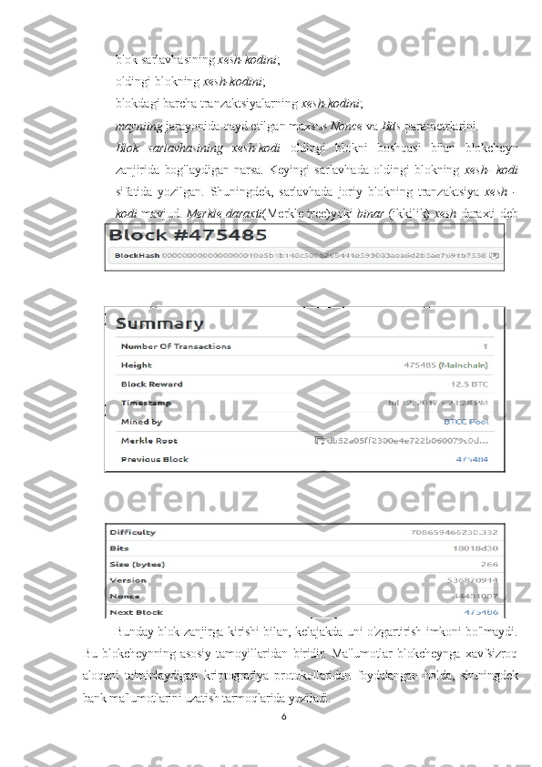  blok sarlavhasining  xesh-kodini ;
 oldingi blokning  xesh-kodini ;
 blokdagi barcha tranzaktsiyalarning  xesh-kodini ;
 mayniing  jarayonida qayd etilgan maxsus  Nonce  va  Bits  parametrlarini.
 Blok   sarlavhasining   xesh-kodi   oldingi   blokni   boshqasi   bilan   blokcheyn
zanjirida   bog'laydigan   narsa.   Keyingi   sarlavhada   oldingi   blokning   xesh-   kodi
sifatida   yozilgan.   Shuningdek,   sarlavhada   joriy   blokning   tranzaktsiya   xesh   -
kodi   mavjud.   Merkle daraxti (Merkle tree) yoki   binar   (ikkilik)   xesh   daraxti deb
nomlanuvchi algoritm yordamida hisoblanadi.
Rasm  1 .2. Bitcoin blokcheyn bloki
Bunday blok zanjirga kirishi bilan, kelajakda uni o'zgartirish imkoni bo'lmaydi.
Bu   blokcheynning   asosiy   tamoyillaridan   biridir.   Ma'lumotlar   blokcheynga   xavfsizroq
aloqani   ta'minlaydigan   kriptografiya   protokollaridan   foydalangan   holda,   shuningdek
bank ma'lumotlarini uzatish tarmoqlarida yoziladi.
6 