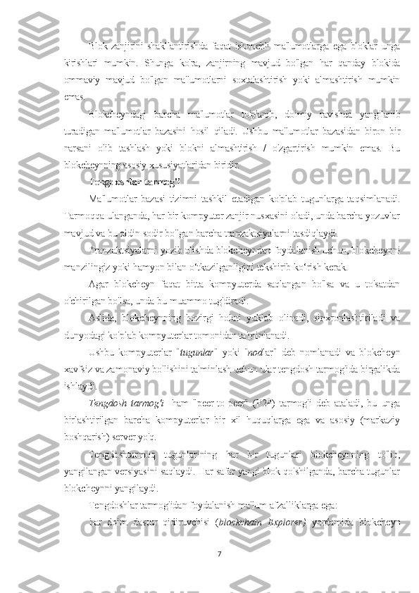 Blok   zanjirini   shakllantirishda   faqat   ishonchli   ma'lumotlarga   ega   bloklar   unga
kirishlari   mumkin.   Shunga   ko'ra,   zanjirning   mavjud   bo'lgan   har   qanday   blokida
ommaviy   mavjud   bo'lgan   ma'lumotlarni   soxtalashtirish   yoki   almashtirish   mumkin
emas.
Blokcheyndagi   barcha   ma'lumotlar   to'planib,   doimiy   ravishda   yangilanib
turadigan   ma'lumotlar   bazasini   hosil   qiladi.   Ushbu   ma'lumotlar   bazasidan   biron   bir
narsani   olib   tashlash   yoki   blokni   almashtirish   /   o'zgartirish   mumkin   emas.   Bu
blokcheynning asosiy xususiyatlaridan biridir.
Tengdoshlar tarmog'i
Ma'lumotlar   bazasi   tizimni   tashkil   etadigan   ko'plab   tugunlarga   taqsimlanadi.
Tarmoqqa ulanganda, har bir kompyuter zanjir nusxasini oladi, unda barcha yozuvlar
mavjud va bu oldin sodir bo'lgan barcha tranzaktsiyalarni tasdiqlaydi.
Tranzaktsiyalarni yozib olishda blokcheyndan foydalanish uchun, blokcheynni
manzilingiz yoki hamyon bilan o‘tkazilganligini tekshirib ko‘rish kerak.
Agar   blokcheyn   faqat   bitta   kompyuterda   saqlangan   bo'lsa   va   u   to'satdan
o'chirilgan bo'lsa, unda bu muammo tug'diradi.
Aslida,   blokcheynning   hozirgi   holati   yuklab   olinadi,   sinxronlashtiriladi   va
dunyodagi ko'plab kompyuterlar tomonidan ta'minlanadi.
Ushbu   kompyuterlar   " tugunlar "   yoki   " nod lar"   deb   nomlanadi   va   blokcheyn
xavfsiz va zamonaviy bo'lishini ta'minlash uchun ular tengdosh tarmog'ida birgalikda
ishlaydi.
Tengdosh   tarmog'i -   ham   "peer-to-peer"   (P2P)   tarmog'i   deb   ataladi,   bu   unga
birlashtirilgan   barcha   kompyuterlar   bir   xil   huquqlarga   ega   va   asosiy   (markaziy
boshqarish) server yo'q.
Tengdoshtarmoq   tugunlarining   har   bir   tugunlari   blokcheynning   to'liq,
yangilangan versiyasini saqlaydi. Har safar yangi blok qo'shilganda, barcha tugunlar
blokcheynni yangilaydi.
Tengdoshlar tarmog'idan foydalanish ma'lum afzalliklarga ega:
 har   doim   dastur   qidiruvchisi   ( blockchain   Explorer)   yordamida   blokcheyn
7 