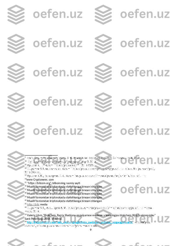 9
  Devid Chaum “Blockchain Feared 51% Attack Now Becoming Regular”. Coindesk. June 8. 2018.
10
  Digi Cash  “Is bitcoin anonymous” Accessed . May 2. 2019.
11
  Ayupov R.H. “Raqamli iqtisodiyot asoslari” T.2019.652b.
12
  Gulyamov S.S. va boshqalar. Raqamli iqtisodiyotda blokcheyn texnologiyalari. T.: Iqtisod Moliya nashriyoti, 
2019.389 bet.  
13
  Ayupov R.X., Baltabayeva G.R. Raqamli valyutalar bozori:innovatsiya va rivojlanish istiqbollari. –T: 
14
www Cryptonews. com
15
 "https://bitcoin.org”-bitkoinning rasmiy sayti
16
 Muallif tomonidan kriptovalyuta statistikasiga binoan ishlangan
17
 Muallif tomonidan kriptovalyuta statistikasiga binoan ishlangan
18
 Muallif tomonidan kriptovalyuta statistikasiga binoan ishlangan
19
 Muallif tomonidan kriptovalyuta statistikasiga binoan ishlangan
20
 Muallif tomonidan kriptovalyuta statistikasiga binoan ishlangan
21
  http://bits  media
22
  Gulyamov S.S,  Abdullayev A.M. Iqtisodiyotda zamonaviy axborot tizimlari va texnologiyalari. T.:Impress 
media. 2018.   
23
 Valeriy Litvin “Blokchain. Razriv Shablona-populyarnoe vvedenie v texnologiyu blokchain I Kripto ekonomiku” 
Sank Peterburg. 2018. 19 fevral.
24
  http:    //    karpilovskyy.com/?utm_source=google&utm_medium=cpc&utm_campaign=search     –kriptovalyuta 
bozorlari, kriptovalyutalar va blokchain bo’yicha master klass.
9 
