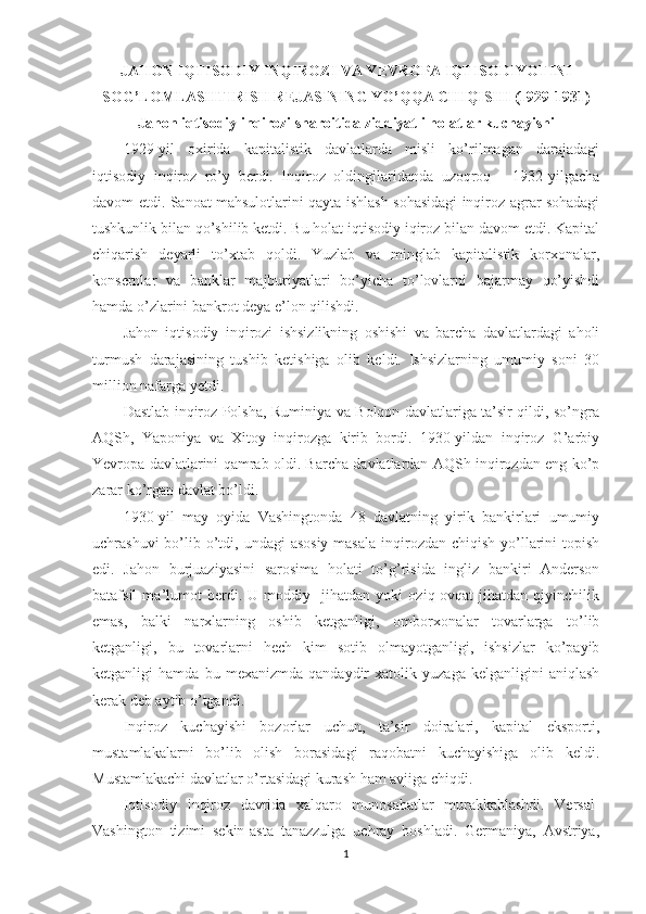 JAHON IQTISODIY INQIROZI VA YEVROPA IQTISODIYOTINI
SOG’LOMLASHTIRISH REJASINING YO’QQA CHIQISHI (1929-1931)
Jahon iqtisodiy inqirozi sharoitida ziddiyatli holatlar kuchayishi
1929-yil   oxirida   kapitalistik   davlatlarda   misli   ko’rilmagan   darajadagi
iqtisodiy   inqiroz   ro’y   berdi.   Inqiroz   oldingilaridanda   uzoqroq   -   1932-yilgacha
davom etdi. Sanoat mahsulotlarini qayta ishlash sohasidagi inqiroz agrar sohadagi
tushkunlik bilan qo’shilib ketdi. Bu holat iqtisodiy iqiroz bilan davom etdi. Kapital
chiqarish   deyarli   to’xtab   qoldi.   Yuzlab   va   minglab   kapitalistik   korxonalar,
konsernlar   va   banklar   majburiyatlari   bo’yicha   to’lovlarni   bajarmay   qo’yishdi
hamda o’zlarini bankrot deya e’lon qilishdi. 
Jahon   iqtisodiy   inqirozi   ishsizlikning   oshishi   va   barcha   davlatlardagi   aholi
turmush   darajasining   tushib   ketishiga   olib   keldi.   Ishsizlarning   umumiy   soni   30
million nafarga yetdi. 
Dastlab inqiroz Polsha, Ruminiya va Bolqon davlatlariga ta’sir qildi, so’ngra
AQSh,   Yaponiya   va   Xitoy   inqirozga   kirib   bordi.   1930-yildan   inqiroz   G’arbiy
Yevropa davlatlarini qamrab oldi. Barcha davlatlardan AQSh inqirozdan eng ko’p
zarar ko’rgan davlat bo’ldi. 
1930-yil   may   oyida   Vashingtonda   48   davlatning   yirik   bankirlari   umumiy
uchrashuvi  bo’lib o’tdi, undagi  asosiy  masala  inqirozdan  chiqish yo’llarini  topish
edi.   Jahon   burjuaziyasini   sarosima   holati   to’g’risida   ingliz   bankiri   Anderson
batafsil   ma’lumot   berdi.   U   moddiy     jihatdan   yoki   oziq-ovqat   jihatdan   qiyinchilik
emas,   balki   narxlarning   oshib   ketganligi,   omborxonalar   tovarlarga   to’lib
ketganligi,   bu   tovarlarni   hech   kim   sotib   olmayotganligi,   ishsizlar   ko’payib
ketganligi   hamda   bu   mexanizmda   qandaydir   xatolik   yuzaga   kelganligini   aniqlash
kerak deb aytib o’tgandi. 
Inqiroz   kuchayishi   bozorlar   uchun,   ta’sir   doiralari,   kapital   eksporti,
mustamlakalarni   bo’lib   olish   borasidagi   raqobatni   kuchayishiga   olib   keldi.
Mustamlakachi davlatlar o’rtasidagi kurash ham avjiga chiqdi. 
Iqtisodiy   inqiroz   davrida   xalqaro   munosabatlar   murakkablashdi.   Versal-
Vashington   tizimi   sekin-asta   tanazzulga   uchray   boshladi.   Germaniya,   Avstriya,
1 