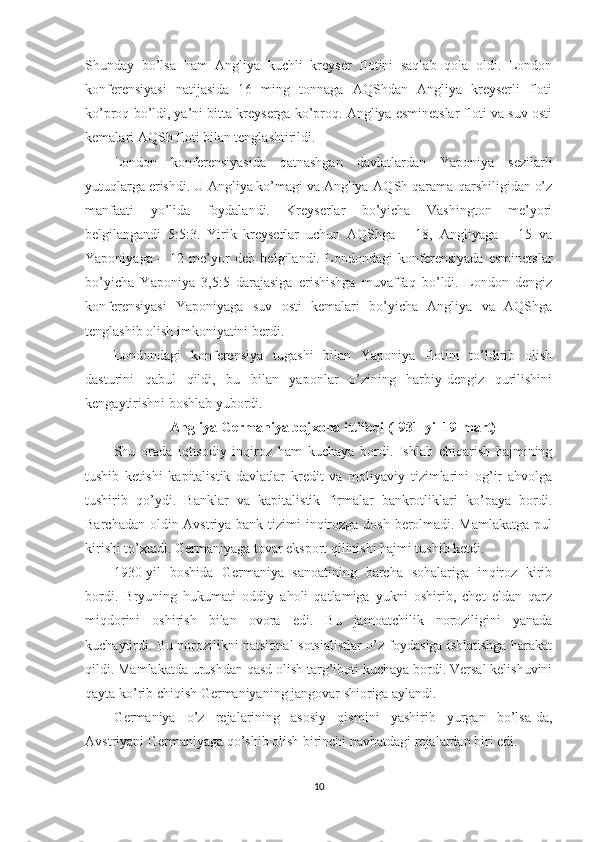 Shunday   bo’lsa   ham   Angliya   kuchli   kreyser   flotini   saqlab   qola   oldi.   London
konferensiyasi   natijasida   16   ming   tonnaga   AQShdan   Angliya   kreyserli   floti
ko’proq bo’ldi, ya’ni bitta kreyserga ko’proq. Angliya esminetslar floti va suv osti
kemalari AQSh floti bilan tenglashtirildi. 
London   konferensiyasida   qatnashgan   davlatlardan   Yaponiya   sezilarli
yutuqlarga erishdi. U Angliya ko’magi va Angliya-AQSh qarama-qarshiligidan o’z
manfaati   yo’lida   foydalandi.   Kreyserlar   bo’yicha   Vashington   me’yori
belgilangandi   5:5:3.   Yirik   kreyserlar   uchun   AQShga   –   18,   Angliyaga   –   15   va
Yaponiyaga   –   12   me’yor   deb   belgilandi.   Londondagi   konferensiyada   esminetslar
bo’yicha   Yaponiya   3,5:5   darajasiga   erishishga   muvaffaq   bo’ldi.   London   dengiz
konferensiyasi   Yaponiyaga   suv   osti   kemalari   bo’yicha   Angliya   va   AQShga
tenglashib olish imkoniyatini berdi. 
Londondagi   konferensiya   tugashi   bilan   Yaponiya   flotini   to’ldirib   olish
dasturini   qabul   qildi,   bu   bilan   yaponlar   o’zining   harbiy-dengiz   qurilishini
kengaytirishni boshlab yubordi. 
Angliya-Germaniya bojxona ittifoqi (1931-yil 19-mart)
Shu   orada   iqtisodiy   inqiroz   ham   kuchaya   bordi.   Ishlab   chiqarish   hajmining
tushib   ketishi   kapitalistik   davlatlar   kredit   va   moliyaviy   tizimlarini   og’ir   ahvolga
tushirib   qo’ydi.   Banklar   va   kapitalistik   firmalar   bankrotliklari   ko’paya   bordi.
Barchadan oldin Avstriya bank tizimi  inqirozga dosh berolmadi. Mamlakatga  pul
kirishi to’xtadi. Germaniyaga tovar eksport qilinishi hajmi tushib ketdi. 
1930-yil   boshida   Germaniya   sanoatining   barcha   sohalariga   inqiroz   kirib
bordi.   Bryuning   hukumati   oddiy   aholi   qatlamiga   yukni   oshirib,   chet   eldan   qarz
miqdorini   oshirish   bilan   ovora   edi.   Bu   jamoatchilik   noroziligini   yanada
kuchaytirdi. Bu norozilikni natsional-sotsialistlar o’z foydasiga ishlatishga harakat
qildi. Mamlakatda urushdan qasd olish targ’iboti kuchaya bordi. Versal kelishuvini
qayta ko’rib chiqish Germaniyaning jangovar shioriga aylandi. 
Germaniya   o’z   rejalarining   asosiy   qismini   yashirib   yurgan   bo’lsa-da,
Avstriyani Germaniyaga qo’shib olish birinchi navbatdagi rejalardan biri edi. 
10 