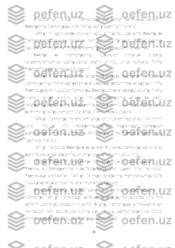 Antantachilar   1919-yil   10-sentabrdagi   Sen-Jermen   kelishuviga   asoslanib
Avstriyaning Germaniyaga qo’shilishiga qat’iy qarshilik bildirishdi. 
1922-yil   4-oktabr   Jeneva   protokoli   qabul   qilingandi,   unga  ko’ra  Avstriya   va
Germaniyaning   iqtisodiy   birlashuvi   ham   taqiqlab   qo’yilgandi.   Shunga   qaramay
ikki davlatni birlashtirish borasida Germaniya o’z harakatlarini to’xtatmadi. 
Avstriya   va   Germaniyaning   bojxonalari   birlashuvi   borasida
pangermanchilarning   adabiyotlarida   targ’ib   qilindi,   uning   natijasida   “O’rta
Yevropa”ni yaratish maqsad qilingandi. 
1927-yil   Germaniyada   chop   etilgan   “Anshlyuss   muammosi”   to’plamida
Germaniyaning o’tmishdagi yerlari va shu vaqtdagi yerlari masalasi aytilgan. O’rta
Yevropa yaratish hududlari Germaniya, Avstriya, Chexoslovakiya, Janubiy Polsha,
Poznan,   Dantsin   koridor,   Italiya   Tirol,   Shvetsariyaning   uchdan   ikki   qismi,
Belgiyaning   deyarli   yarmi,   Vengriyaning   janubiy   qismi,   Ruminiya   g’arbiy   qismi
va Shimoliy Italiya qismlarini o’z ichiga olishni maqsad qilgandi. 
1927-yil   Germaniya   imperializmi   g’oyalari   Gitlerizm   rejalaridan   o’z   o’rnini
topdi.   To’rt   yil   o’tib   Fransiyaning   xalqaro   maydondagi   pozitsiyalari
kuchsizlangandan   so’ng,   Germaniya   diplomatiyasi   O’rta   Yevropa   g’oyasini   yana
ilgari sura boshladi. 
1931-yil 19-martda Avstriya vitse-kansleri Shober va Germaniya tashqi ishlar
vaziri Kurtsius ikki davlatning umumiy bojxona qonunini qabul qildi. 
1931-yil   30-mart   Shober   Avstriya-Germaniya   bojxona   ittifoqi   tuzilishi   Pan-
Yevropa   konferensiyasining   muvaffaqiyatsizlik   bilan   tugashi   bilan   baholandi.
Yevropadagi   tartibsizlikni   1930-yil   17-may   Fransiyaning   memorandumiga   ko’ra
hududiy kelishuvlar orqali hal etish mumkinligi aytilardi. 
Shober   va   Kurtsius   fransuzlar   tashabbusini   bahona   qilishga   harakat   qildi.
Germaniya   1931-yil   19-martdagi   kelishuvning   Angliya   manfaatlariga   to’la   mos
kelishini   uqtirishga   harakat   qilib   ko’rdi.   Angliya   Germaniyaga   ko’maklashishdan
manfaatdor   ham   edi,   chunki   buning   aksi   holatida   german-italyan-rus   ittifoqi
ehtimoli yuzaga kelardi, bu esa Angliyaga kerak emasdi. 
11 