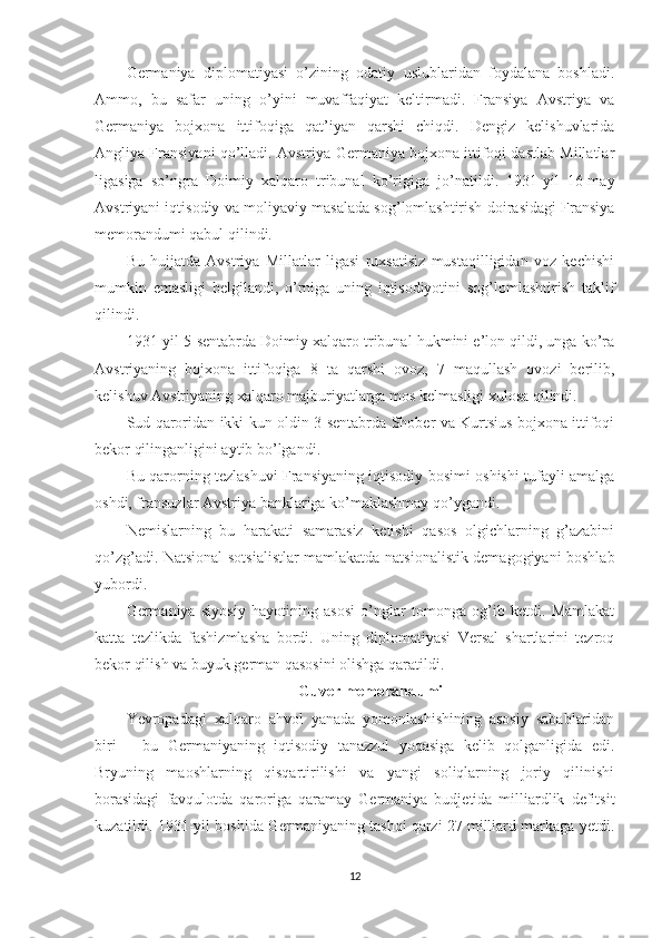 Germaniya   diplomatiyasi   o’zining   odatiy   uslublaridan   foydalana   boshladi.
Ammo,   bu   safar   uning   o’yini   muvaffaqiyat   keltirmadi.   Fransiya   Avstriya   va
Germaniya   bojxona   ittifoqiga   qat’iyan   qarshi   chiqdi.   Dengiz   kelishuvlarida
Angliya Fransiyani qo’lladi. Avstriya-Germaniya bojxona ittifoqi dastlab Millatlar
ligasiga   so’ngra   Doimiy   xalqaro   tribunal   ko’rigiga   jo’natildi.   1931-yil   16-may
Avstriyani iqtisodiy va moliyaviy masalada sog’lomlashtirish doirasidagi Fransiya
memorandumi qabul qilindi. 
Bu   hujjatda   Avstriya   Millatlar   ligasi   ruxsatisiz   mustaqilligidan   voz   kechishi
mumkin   emasligi   belgilandi,   o’rniga   uning   iqtisodiyotini   sog’lomlashtirish   taklif
qilindi. 
1931-yil 5-sentabrda Doimiy xalqaro tribunal hukmini e’lon qildi, unga ko’ra
Avstriyaning   bojxona   ittifoqiga   8   ta   qarshi   ovoz,   7   maqullash   ovozi   berilib,
kelishuv Avstriyaning xalqaro majburiyatlarga mos kelmasligi xulosa qilindi. 
Sud qaroridan ikki kun oldin 3-sentabrda Shober va Kurtsius bojxona ittifoqi
bekor qilinganligini aytib bo’lgandi. 
Bu qarorning tezlashuvi Fransiyaning iqtisodiy bosimi oshishi tufayli amalga
oshdi, fransuzlar Avstriya banklariga ko’maklashmay qo’ygandi. 
Nemislarning   bu   harakati   samarasiz   ketishi   qasos   olgichlarning   g’azabini
qo’zg’adi. Natsional-sotsialistlar mamlakatda natsionalistik demagogiyani boshlab
yubordi. 
Germaniya   siyosiy   hayotining   asosi   o’nglar   tomonga   og’ib   ketdi.   Mamlakat
katta   tezlikda   fashizmlasha   bordi.   Uning   diplomatiyasi   Versal   shartlarini   tezroq
bekor qilish va buyuk german qasosini olishga qaratildi. 
Guver memorandumi
Yevropadagi   xalqaro   ahvol   yanada   yomonlashishining   asosiy   sabablaridan
biri   –   bu   Germaniyaning   iqtisodiy   tanazzul   yoqasiga   kelib   qolganligida   edi.
Bryuning   maoshlarning   qisqartirilishi   va   yangi   soliqlarning   joriy   qilinishi
borasidagi   favqulotda   qaroriga   qaramay   Germaniya   budjetida   milliardlik   defitsit
kuzatildi. 1931-yil boshida Germaniyaning tashqi qarzi 27 milliard markaga yetdi.
12 