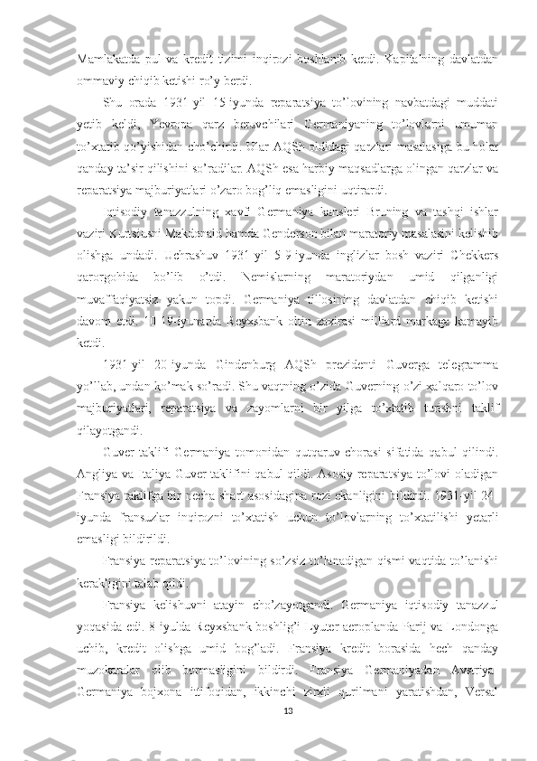 Mamlakatda   pul   va   kredit   tizimi   inqirozi   boshlanib   ketdi.   Kapitalning   davlatdan
ommaviy chiqib ketishi ro’y berdi. 
Shu   orada   1931-yil   15-iyunda   reparatsiya   to’lovining   navbatdagi   muddati
yetib   keldi,   Yevropa   qarz   beruvchilari   Germaniyaning   to’lovlarni   umuman
to’xtatib qo’yishidan cho’chirdi. Ular AQSh oldidagi qarzlari masalasiga bu holat
qanday ta’sir qilishini so’radilar. AQSh esa harbiy maqsadlarga olingan qarzlar va
reparatsiya majburiyatlari o’zaro bog’liq emasligini uqtirardi. 
Iqtisodiy   tanazzulning   xavfi   Germaniya   kansleri   Bruning   va   tashqi   ishlar
vaziri Kurtsiusni Makdonald hamda Genderson bilan maratoriy masalasini kelishib
olishga   undadi.   Uchrashuv   1931-yil   5-9-iyunda   inglizlar   bosh   vaziri   Chekkers
qarorgohida   bo’lib   o’tdi.   Nemislarning   maratoriydan   umid   qilganligi
muvaffaqiyatsiz   yakun   topdi.   Germaniya   tillosining   davlatdan   chiqib   ketishi
davom   etdi.   10-19-iyunarda   Reyxsbank   oltin   zaxirasi   milliard   markaga   kamayib
ketdi. 
1931-yil   20-iyunda   Gindenburg   AQSh   prezidenti   Guverga   telegramma
yo’llab, undan ko’mak so’radi. Shu vaqtning o’zida Guverning o’zi xalqaro to’lov
majburiyatlari,   reparatsiya   va   zayomlarni   bir   yilga   to’xtatib   turishni   taklif
qilayotgandi. 
Guver   taklifi   Germaniya   tomonidan   qutqaruv   chorasi   sifatida   qabul   qilindi.
Angliya va Italiya Guver taklifini qabul qildi. Asosiy reparatsiya to’lovi  oladigan
Fransiya taklifga bir necha shart asosidagina rozi ekanligini bildirdi. 1931-yil 24-
iyunda   fransuzlar   inqirozni   to’xtatish   uchun   to’lovlarning   to’xtatilishi   yetarli
emasligi bildirildi. 
Fransiya reparatsiya to’lovining so’zsiz to’lanadigan qismi  vaqtida to’lanishi
kerakligini talab qildi. 
Fransiya   kelishuvni   atayin   cho’zayotgandi.   Germaniya   iqtisodiy   tanazzul
yoqasida edi. 8-iyulda Reyxsbank  boshlig’i  Lyuter  aeroplanda Parij  va Londonga
uchib,   kredit   olishga   umid   bog’ladi.   Fransiya   kredit   borasida   hech   qanday
muzokaralar   olib   bormasligini   bildirdi.   Fransiya   Germaniyadan   Avstriya-
Germaniya   bojxona   ittifoqidan,   ikkinchi   zirxli   qurilmani   yaratishdan,   Versal
13 