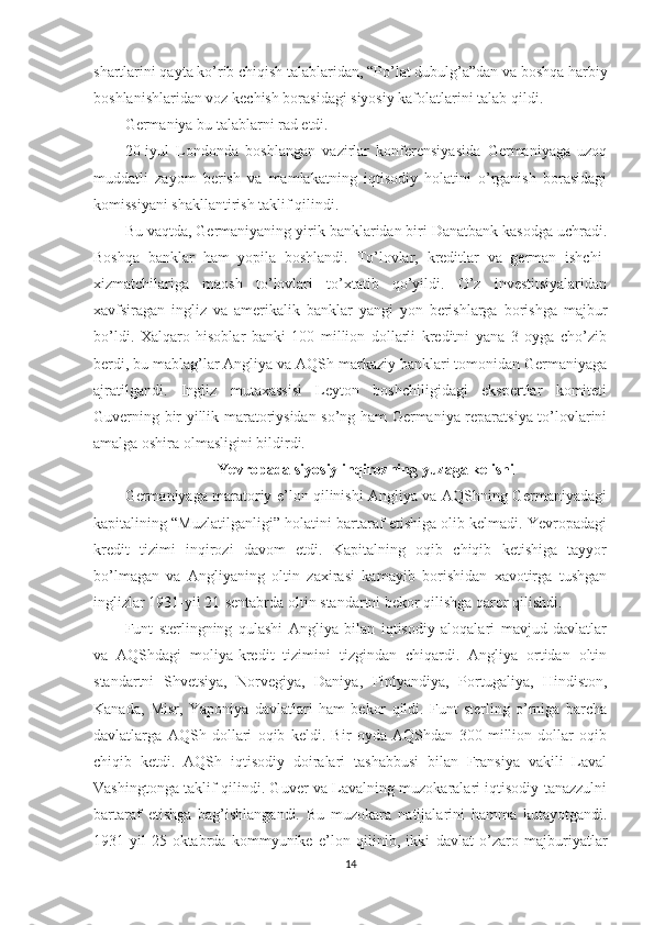 shartlarini qayta ko’rib chiqish talablaridan, “Po’lat dubulg’a”dan va boshqa harbiy
boshlanishlaridan voz kechish borasidagi siyosiy kafolatlarini talab qildi. 
Germaniya bu talablarni rad etdi. 
20-iyul   Londonda   boshlangan   vazirlar   konferensiyasida   Germaniyaga   uzoq
muddatli   zayom   berish   va   mamlakatning   iqtisodiy   holatini   o’rganish   borasidagi
komissiyani shakllantirish taklif qilindi. 
Bu vaqtda, Germaniyaning yirik banklaridan biri Danatbank kasodga uchradi.
Boshqa   banklar   ham   yopila   boshlandi.   To’lovlar,   kreditlar   va   german   ishchi-
xizmatchilariga   maosh   to’lovlari   to’xtatib   qo’yildi.   O’z   investitsiyalaridan
xavfsiragan   ingliz   va   amerikalik   banklar   yangi   yon   berishlarga   borishga   majbur
bo’ldi.   Xalqaro   hisoblar   banki   100   million   dollarli   kreditni   yana   3   oyga   cho’zib
berdi, bu mablag’lar Angliya va AQSh markaziy banklari tomonidan Germaniyaga
ajratilgandi.   Ingliz   mutaxassisi   Leyton   boshchiligidagi   ekspertlar   komiteti
Guverning bir yillik maratoriysidan so’ng ham Germaniya reparatsiya to’lovlarini
amalga oshira olmasligini bildirdi. 
Yevropada siyosiy inqirozning yuzaga kelishi
Germaniyaga maratoriy e’lon qilinishi Angliya va AQShning Germaniyadagi
kapitalining “Muzlatilganligi” holatini bartaraf etishiga olib kelmadi. Yevropadagi
kredit   tizimi   inqirozi   davom   etdi.   Kapitalning   oqib   chiqib   ketishiga   tayyor
bo’lmagan   va   Angliyaning   oltin   zaxirasi   kamayib   borishidan   xavotirga   tushgan
inglizlar 1931-yil 21-sentabrda oltin standartni bekor qilishga qaror qilishdi. 
Funt   sterlingning   qulashi   Angliya   bilan   iqtisodiy   aloqalari   mavjud   davlatlar
va   AQShdagi   moliya-kredit   tizimini   tizgindan   chiqardi.   Angliya   ortidan   oltin
standartni   Shvetsiya,   Norvegiya,   Daniya,   Finlyandiya,   Portugaliya,   Hindiston,
Kanada,   Misr,   Yaponiya   davlatlari   ham   bekor   qildi.   Funt   sterling   o’rniga   barcha
davlatlarga   AQSh   dollari   oqib   keldi.   Bir   oyda   AQShdan   300   million   dollar   oqib
chiqib   ketdi.   AQSh   iqtisodiy   doiralari   tashabbusi   bilan   Fransiya   vakili   Laval
Vashingtonga taklif qilindi. Guver va Lavalning muzokaralari iqtisodiy tanazzulni
bartaraf   etishga   bag’ishlangandi.   Bu   muzokara   natijalarini   hamma   kutayotgandi.
1931-yil   25-oktabrda   kommyunike   e’lon   qilinib,   ikki   davlat   o’zaro   majburiyatlar
14 