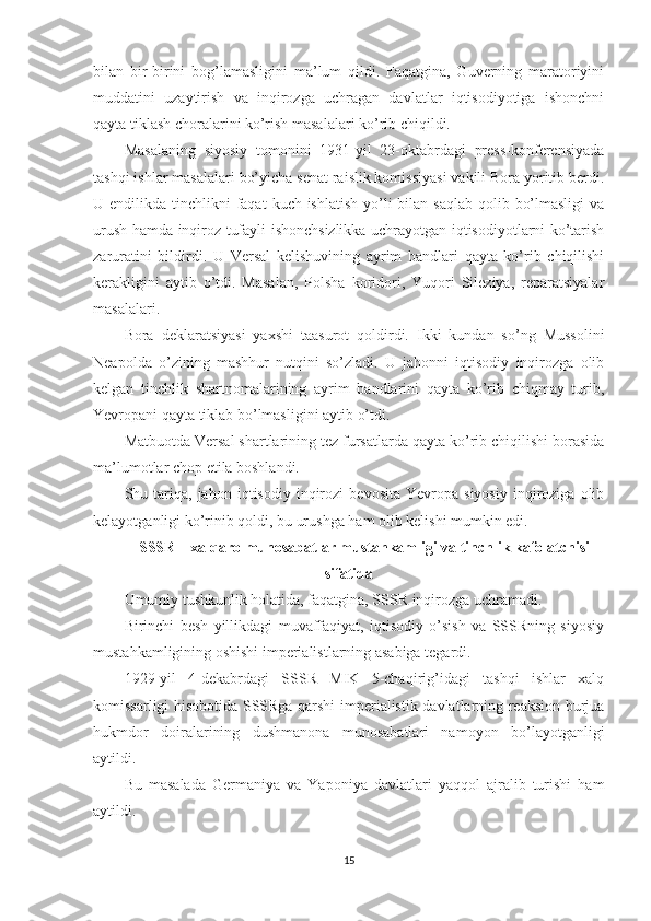 bilan   bir-birini   bog’lamasligini   ma’lum   qildi.   Faqatgina,   Guverning   maratoriyini
muddatini   uzaytirish   va   inqirozga   uchragan   davlatlar   iqtisodiyotiga   ishonchni
qayta tiklash choralarini ko’rish masalalari ko’rib chiqildi. 
Masalaning   siyosiy   tomonini   1931-yil   23-oktabrdagi   press-konferensiyada
tashqi ishlar masalalari bo’yicha senat raislik komissiyasi vakili Bora yoritib berdi.
U endilikda tinchlikni  faqat  kuch ishlatish  yo’li  bilan saqlab  qolib bo’lmasligi  va
urush hamda inqiroz tufayli ishonchsizlikka uchrayotgan iqtisodiyotlarni ko’tarish
zaruratini   bildirdi.   U   Versal   kelishuvining   ayrim   bandlari   qayta   ko’rib   chiqilishi
kerakligini   aytib   o’tdi.   Masalan,   Polsha   koridori,   Yuqori   Sileziya,   reparatsiyalar
masalalari. 
Bora   deklaratsiyasi   yaxshi   taasurot   qoldirdi.   Ikki   kundan   so’ng   Mussolini
Neapolda   o’zining   mashhur   nutqini   so’zladi.   U   jahonni   iqtisodiy   inqirozga   olib
kelgan   tinchlik   shartnomalarining   ayrim   bandlarini   qayta   ko’rib   chiqmay   turib,
Yevropani qayta tiklab bo’lmasligini aytib o’tdi. 
Matbuotda Versal shartlarining tez fursatlarda qayta ko’rib chiqilishi borasida
ma’lumotlar chop etila boshlandi. 
Shu  tariqa,  jahon   iqtisodiy   inqirozi   bevosita   Yevropa  siyosiy   inqiroziga   olib
kelayotganligi ko’rinib qoldi, bu urushga ham olib kelishi mumkin edi.  
SSSR – xalqaro munosabatlar mustahkamligi va tinchlik kafolatchisi
sifatida
Umumiy tushkunlik holatida, faqatgina, SSSR inqirozga uchramadi. 
Birinchi   besh   yillikdagi   muvaffaqiyat,   iqtisodiy   o’sish   va   SSSRning   siyosiy
mustahkamligining oshishi imperialistlarning asabiga tegardi. 
1929-yil   4-dekabrdagi   SSSR   MIK   5-chaqirig’idagi   tashqi   ishlar   xalq
komissarligi hisobotida SSSRga qarshi imperialistik davlatlarning reaksion-burjua
hukmdor   doiralarining   dushmanona   munosabatlari   namoyon   bo’layotganligi
aytildi. 
Bu   masalada   Germaniya   va   Yaponiya   davlatlari   yaqqol   ajralib   turishi   ham
aytildi. 
15 