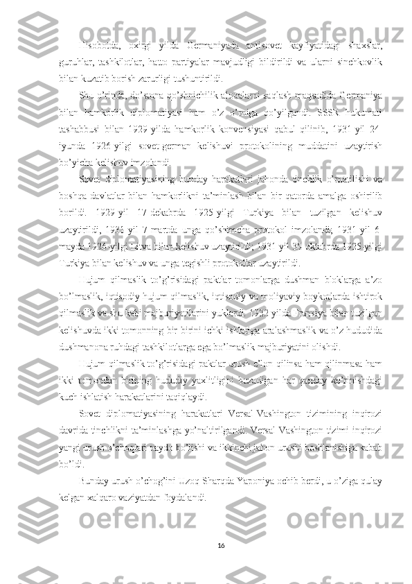 Hisobotda,   oxirgi   yilda   Germaniyada   antisovet   kayfiyatidagi   shaxslar,
guruhlar,   tashkilotlar,   hatto   partiyalar   mavjudligi   bildirildi   va   ularni   sinchkovlik
bilan kuzatib borish zarurligi tushuntirildi. 
Shu o’rinda, do’stona qo’shnichilik aloqalarni saqlash maqsadida Germaniya
bilan   hamkorlik   diplomatiyasi   ham   o’z   o’rniga   qo’yilgandi.   SSSR   hukumati
tashabbusi   bilan   1929-yilda   hamkorlik   konvensiyasi   qabul   qilinib,   1931-yil   24-
iyunda   1926-yilgi   sovet-german   kelishuvi   protokolining   muddatini   uzaytirish
bo’yicha kelishuv imzolandi. 
Sovet   diplomatiyasining   bunday   harakatlari   jahonda   tinchlik   o’rnatilishi   va
boshqa   davlatlar   bilan   hamkorlikni   ta’minlash   bilan   bir   qatorda   amalga   oshirilib
borildi.   1929-yil   17-dekabrda   1925-yilgi   Turkiya   bilan   tuzilgan   kelishuv
uzaytirildi,   1931-yil   7-martda   unga   qo’shimcha   protokol   imzolandi;   1931-yil   6-
mayda 1926-yilgi Litva bilan kelishuv uzaytirildi; 1931-yil 30-oktabrda 1925-yilgi
Turkiya bilan kelishuv va unga tegishli protokollar uzaytirildi. 
Hujum   qilmaslik   to’g’risidagi   paktlar   tomonlarga   dushman   bloklarga   a’zo
bo’lmaslik, iqtisodiy hujum qilmaslik, iqtisodiy va moliyaviy boykotlarda ishtirok
qilmaslik va shu kabi majburiyatilarini yuklardi. 1932-yilda Fransiya bilan tuzilgan
kelishuvda ikki tomonning bir-birini ichki ishlariga aralashmaslik va o’z hududida
dushmanona ruhdagi tashkilotlarga ega bo’lmaslik majburiyatini olishdi. 
Hujum qilmaslik to’g’risidagi paktlar urush e’lon qilinsa ham qilinmasa ham
ikki   tomondan   birining   hududiy   yaxlitligini   buzadigan   har   qanday   ko’rinishdagi
kuch ishlatish harakatlarini taqiqlaydi. 
Sovet   diplomatiyasining   harakatlari   Versal-Vashington   tizimining   inqirozi
davrida tinchlikni ta’minlashga yo’naltirilgandi. Versal-Vashington tizimi inqirozi
yangi urush o’choqlari paydo bo’lishi va ikkinchi jahon urushi boshlanishiga sabab
bo’ldi. 
Bunday urush o’chog’ini Uzoq Sharqda Yaponiya ochib berdi, u o’ziga qulay
kelgan xalqaro vaziyatdan foydalandi.  
      
 
16 