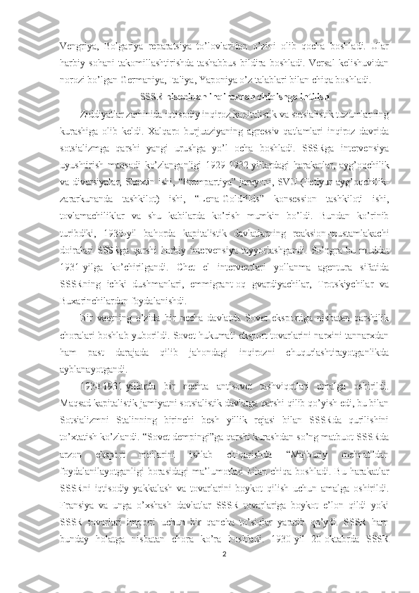 Vengriya,   Bolgariya   reparatsiya   to’lovlaridan   o’zini   olib   qocha   boshladi.   Ular
harbiy   sohani   takomillashtirishda   tashabbus   bildira   boshladi.   Versal   kelishuvidan
norozi bo’lgan Germaniya, Italiya, Yaponiya o’z talablari bilan chiqa boshladi. 
SSSR hisobidan inqirozdan chiqishga intilish
Ziddiyatlar zaminida iqtisodiy inqiroz kapitalistik va sotsialistik tuzumlarning
kurashiga   olib   keldi.   Xalqaro   burjuaziyaning   agressiv   qatlamlari   inqiroz   davrida
sotsializmga   qarshi   yangi   urushga   yo’l   ocha   boshladi.   SSSRga   intervensiya
uyushtirish   maqsadi   ko’zlanganligi   1929-1932-yillardagi   harakatlar,   ayg’oqchilik
va diversiyalar, Shaxtin ishi, “Prompartiya” jarayoni, SVU (Petlyur ayg’oqchilik-
zararkunanda   tashkilot)   ishi,   “Lena-Goldfilds”   konsession   tashkiloti   ishi,
tovlamachiliklar   va   shu   kabilarda   ko’rish   mumkin   bo’ldi.   Bundan   ko’rinib
turibdiki,   1930-yil   bahorda   kapitalistik   davlatlarning   reaksion-mustamlakachi
doiralari   SSSRga   qarshi   harbiy   intervensiya   tayyorlashgandi.   So’ngra   bu   muddat
1931-yilga   ko’chirilgandi.   Chet   el   interventlari   yollanma   agentura   sifatida
SSSRning   ichki   dushmanlari,   emmigrant-oq   gvardiyachilar,   Trotskiychilar   va
Buxarinchilardan foydalanishdi. 
Bir   vaqtning   o’zida   bir   necha   davlatda   Sovet   eksportiga   nisbatan   qarshilik
choralari boshlab yuborildi. Sovet hukumati eksport tovarlarini narxini tannarxdan
ham   past   darajada   qilib   jahondagi   inqirozni   chuqurlashtirayotganlikda
ayblanayotgandi. 
1930-1931-yillarda   bir   nechta   antisovet   tashviqotlari   amalga   oshirildi.
Maqsad kapitalistik jamiyatni sotsialistik davlatga qarshi qilib qo’yish edi, bu bilan
Sotsializmni   Stalinning   birinchi   besh   yillik   rejasi   bilan   SSSRda   qurilishini
to’xtatish ko’zlandi. “Sovet dempingi”ga qarshi kurashdan so’ng matbuot SSSRda
arzon   eksport   mollarini   ishlab   chiqarishda   “Majburiy   mehnat”dan
foydalanilayotganligi  borasidagi   ma’lumotlari   bilan  chiqa  boshladi.  Bu   harakatlar
SSSRni   iqtisodiy   yakkalash   va   tovarlarini   boykot   qilish   uchun   amalga   oshirildi.
Fransiya   va   unga   o’xshash   davlatlar   SSSR   tovarlariga   boykot   e’lon   qildi   yoki
SSSR   tovarlari   importi   uchun   bir   qancha   to’siqlar   yaratib   qo’ydi.   SSSR   ham
bunday   holatga   nisbatan   chora   ko’ra   boshladi.   1930-yil   20-oktabrda   SSSR
2 