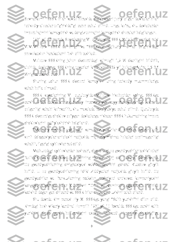 Sovnarkomi  “SSSR bilan savdo borasida cheklovlarni joriy qilgan davlatlar  bilan
iqtisodiy  aloqalar   to’g’risida”gi   qaror   qabul   qilindi.  Unga   ko’ra,   shu   davlatlardan
import hajmini kamaytirish va dengiz tonnajini kamaytirish choralari belgilangan. 
1931-yil 12-martda Sovetlarning VI qurultoyida SSSR Xalq komissarlari raisi
V.M.Molotov   “SSSR   dempingi”   va   “SSSRdagi   majburiy   mehnat”   to’g’risidagi
provokatsion harakatlarni fosh qilib tashladi. 
Molotov   SSSRning   jahon   eksportidagi   salmog’i   1,9   %   ekanligini   bildirib,
alohida   davlatlarga   SSSRning   tovarlari   kiritilishi   1929-yil   holatiga   ko’ra   0,5-2,6
%nigina tashkil qildi. 
Shuning   uchun   SSSR   eksporti   kamayishi   uning   iqtisodiy   muammolariga
sabab bo’la olmasdi. 
SSSR   sovetlarining   VI   qurultoyida   Molotov   hisobotidan   so’ng,   SSSRga
qarshi   G’arb   davlatlarining   harbiy   intervensiyasi   tayyorlanayotganligi   ko’rinib
qolganligi  sababi  ko’rsatilib, shu masalada  rezolyutsiya  qabul  qilindi. Qurultoyda
SSSR eksportiga cheklov qo’ygan davlatlarga nisbatan SSSR hukumatining import
cheklovlarini qat’iylashtirish belgilandi. 
“Majburiy   mehnat”   ayblovlari   samarasiz   yakunlandi.   SSSRga   kelgan   ko’p
sonli   delegatsiyalar   aniqlashi   natijasida   majburiy   mehnat   holatlari   topilmaganligi
sababli, ilgarigi ayblovlar rad etildi. 
Matbuotdagi ayblovlardan tashqari, chet eldagi oq gvardiyachilar tashkilotlari
faollashib   qoldi.   Antisovet   kuchlarining   markazi   Parij   edi.   1930-yil   26-yanvarda
Oq   gvardiyachilarning   emigratsiyasi   vakillaridan   biri   general   Kutepov   g’oyib
bo’ldi.   U   oq   gvardiyachilarning   ichki   ziddiyatlari   natijasida   g’oyib   bo’ldi.   Oq
gvardiyachilar   va   fransuzlarning   reaksion   nashriyoti   antisovet   kompaniyasini
kengaytirib   yubordi,   ular   Kutepovni   “GPU   va   Komintern   agentlari”   o’g’irlab
ketishdi degan gap chiqardi va SSSR bilan aloqalarni uzishni talab qilardi. 
Shu   davrda   Rim   papasi   Piy   XI   SSSRga   yangi   “Salib   yurishi”ni   e’lon   qildi.
Rimdagi bosh vikariy kardinal Pompilli 1930-yil 10-fevralda SSSRga qarshi salib
yurishini   dinga   qarshi   bo’lganligini   asoslab   ko’rsatdi.   Papaning   chaqirig’iga
3 