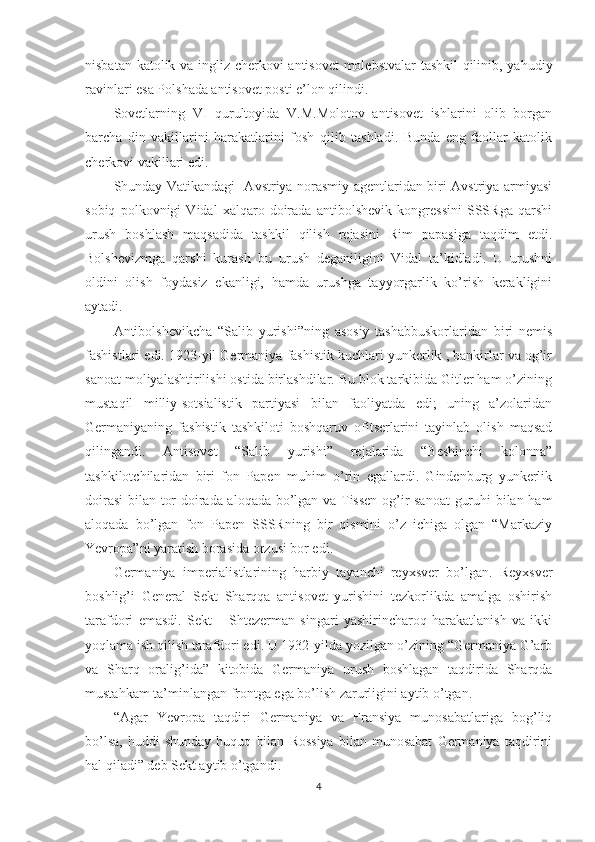 nisbatan katolik va ingliz cherkovi antisovet molebstvalar tashkil qilinib, yahudiy
ravinlari esa Polshada antisovet posti e’lon qilindi. 
Sovetlarning   VI   qurultoyida   V.M.Molotov   antisovet   ishlarini   olib   borgan
barcha   din   vakillarini   harakatlarini   fosh   qilib   tashladi.   Bunda   eng   faollar   katolik
cherkovi vakillari edi.
Shunday Vatikandagi   Avstriya norasmiy agentlaridan biri Avstriya armiyasi
sobiq   polkovnigi   Vidal   xalqaro   doirada   antibolshevik   kongressini   SSSRga   qarshi
urush   boshlash   maqsadida   tashkil   qilish   rejasini   Rim   papasiga   taqdim   etdi.
Bolshevizmga   qarshi   kurash   bu   urush   deganiligini   Vidal   ta’kidladi.   U   urushni
oldini   olish   foydasiz   ekanligi,   hamda   urushga   tayyorgarlik   ko’rish   kerakligini
aytadi. 
Antibolshevikcha   “Salib   yurishi”ning   asosiy   tashabbuskorlaridan   biri   nemis
fashistlari edi. 1923-yil Germaniya fashistik kuchlari yunkerlik , bankirlar va og’ir
sanoat moliyalashtirilishi ostida birlashdilar. Bu blok tarkibida Gitler ham o’zining
mustaqil   milliy-sotsialistik   partiyasi   bilan   faoliyatda   edi;   uning   a’zolaridan
Germaniyaning   fashistik   tashkiloti   boshqaruv   ofitserlarini   tayinlab   olish   maqsad
qilingandi.   Antisovet   “Salib   yurishi”   rejalarida   “Beshinchi   kolonna”
tashkilotchilaridan   biri   fon   Papen   muhim   o’rin   egallardi.   Gindenburg   yunkerlik
doirasi  bilan tor doirada aloqada bo’lgan va Tissen og’ir sanoat  guruhi bilan ham
aloqada   bo’lgan   fon   Papen   SSSRning   bir   qismini   o’z   ichiga   olgan   “Markaziy
Yevropa”ni yaratish borasida orzusi bor edi. 
Germaniya   imperialistlarining   harbiy   tayanchi   reyxsver   bo’lgan.   Reyxsver
boshlig’i   General   Sekt   Sharqqa   antisovet   yurishini   tezkorlikda   amalga   oshirish
tarafdori   emasdi.   Sekt   –   Shtezerman   singari   yashirincharoq   harakatlanish   va   ikki
yoqlama ish qilish tarafdori edi. U 1932-yilda yozilgan o’zining “Germaniya G’arb
va   Sharq   oralig’ida”   kitobida   Germaniya   urush   boshlagan   taqdirida   Sharqda
mustahkam ta’minlangan frontga ega bo’lish zarurligini aytib o’tgan. 
“Agar   Yevropa   taqdiri   Germaniya   va   Fransiya   munosabatlariga   bog’liq
bo’lsa,   huddi   shunday   huquq   bilan   Rossiya   bilan   munosabat   Germaniya   taqdirini
hal qiladi” deb Sekt aytib o’tgandi. 
4 