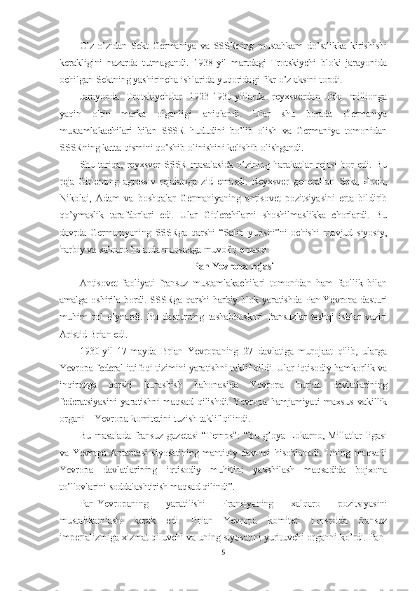 O’z-o’zidan   Sekt   Germaniya   va   SSSRning   mustahkam   do’stlikka   kirishishi
kerakligini   nazarda   tutmagandi.   1938-yil   martdagi   Trotskiychi   bloki   jarayonida
ochilgan Sektning yashirincha ishlarida yuqoridagi fikr o’z aksini topdi. 
Jarayonda   Trotskiychilar   1923-1930-yillarda   reyxsverdan   ikki   millionga
yaqin   oltin   marka   olganligi   aniqlandi.   Ular   shu   borada   Germaniya
mustamlakachilari   bilan   SSSR   hududini   bo’lib   olish   va   Germaniya   tomonidan
SSSRning katta qismini qo’shib olinishini kelishib olishgandi. 
Shu   tariqa,   reyxsver   SSSR   masalasida   o’zining   harakatlar   rejasi   bor   edi.   Bu
reja   Gitlerning   agressiv   rejalariga   zid   emasdi.   Reyxsver   generallari   Sekt,   Frich,
Nikolai,   Adam   va   boshqalar   Germaniyaning   antisovet   pozitsiyasini   erta   bildirib
qo’ymaslik   tarafdorlari   edi.   Ular   Gitlerchilarni   shoshilmaslikka   chorlardi.   Bu
davrda   Germaniyaning   SSSRga   qarshi   “Salib   yurishi”ni   ochishi   mavjud   siyosiy,
harbiy va xalqaro holatda maqsadga muvofiq emasdi. 
Pan-Yevropa rejasi
Antisovet   faoliyati   fransuz   mustamlakachilari   tomonidan   ham   faollik   bilan
amalga oshirila bordi. SSSRga qarshi harbiy blok yaratishda Pan-Yevropa dasturi
muhim   rol   o’ynardi.   Bu   dasturning   tashabbuskori   fransuzlar   tashqi   ishlar   vaziri
Aristid Brian edi. 
1930-yil   17-mayda   Brian   Yevropaning   27   davlatiga   murojaat   qilib,   ularga
Yevropa federal ittifoqi tizimini yaratishni taklif qildi. Ular iqtisodiy hamkorlik va
inqirozga   qarshi   kurashish   bahonasida   Yevropa   burjua   davlatlarining
federatsiyasini   yaratishni   maqsad   qilishdi.   Yevropa   hamjamiyati   maxsus   vakillik
organi – Yevropa komitetini tuzish taklif qilindi. 
Bu   masalada   fransuz   gazetasi   “Temps”:   “Bu   g’oya  Lokarno,  Millatlar   ligasi
va   Yevropa   Antantasi   siyosatining   mantiqiy   davomi   hisoblanadi.   Uning   maqsadi
Yevropa   davlatlarining   iqtisodiy   muhitini   yaxshilash   maqsadida   bojxona
to’llovlarini soddalashtirish maqsad qilindi”. 
Pan-Yevropaning   yaratilishi   Fransiyaning   xalqaro   pozitsiyasini
mustahkamlashi   kerak   edi.   Brian   Yevropa   komiteti   timsolida   fransuz
imperializmiga xizmat qiluvchi va uning siyosatini yurituvchi organni ko’rdi. Pan-
5 