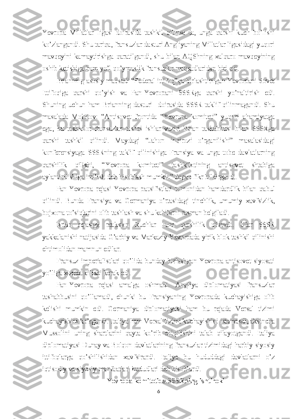 Yevropa   Millatlar   ligasi   doirasida   tashkil   qilinsa-da,   unga   qarshi   kuch   bo’lishi
ko’zlangandi. Shu tariqa, fransuzlar dasturi Angliyaning Millatlar ligasidagi yuqori
mavqeyini   kamaytirishga   qaratilgandi,   shu   bilan   AQShning   xalqaro   mavqeyining
oshib ketishiga ham yo’l qo’ymaslik fransuzlar maqsadlaridan biri edi. 
Brianning asosiy maqsadi “Federal ittifoq”qa birlashtirilgan Yevropani Sovet
Ittifoqiga   qarshi   qo’yish   va   Pan-Yevropani   SSSRga   qarshi   yo’naltirish   edi.
Shuning   uchun   ham   Brianning   dasturi     doirasida   SSSR   taklif   qilinmagandi.   Shu
masalada   Molotov:   “Antisovet   frontida   “Yevropa   komiteti”   yuqori   ahamiyatga
ega,   bu   tashkilot   fransuzlar   tashqi   ishlar   vaziri   Brian   tashabbusi   bilan   SSSRga
qarshi   tashkil   qilindi.   Maydagi   “Jahon   inqirozi   o’rganilishi”   masalasidagi
konferensiyaga   SSSRning   taklif   qilinishiga   Fransiya   va   unga   tobe   davlatlarning
qarshilik   qilishi,   “Yevropa   komiteti”   tashkilotining   antisovet   shtabiga
aylantirilishiga intilish deb hisoblash mumkin” degan fikr bildirgandi. 
Pan-Yevropa   rejasi   Yevropa   patsifistlari   tomonidan   hamdardlik   bilan   qabul
qilindi.   Bunda   Fransiya   va   Germaniya   o’rtasidagi   tinchlik,   umumiy   xavfsizlik,
bojxona to’siqlarini olib tashlash va shu kabilarni rasman belgiladi. 
Brian   rejasiga   reaksion   kuchlar   ham   qarshilik   qilmadi.   Ular   SSSR
yakkalanishi natijasida G’arbiy va Markaziy Yevropada yirik blok tashkil qilinishi
ehtimolidan mamnun edilar. 
Fransuz   imperialistlari   qo’lida   bunday   birlashgan   Yevropa   antisovet   siyosati
yo’liga xizmat qilishi kerak edi. 
Pan-Yevropa   rejasi   amalga   oshmadi.   Angliya   diplomatiyasi   fransuzlar
tashabbusini   qo’llamadi,   chunki   bu   Fransiyaning   Yevropada   kuchayishiga   olib
kelishi   mumkin   edi.   Germaniya   diplomatiyasi   ham   bu   rejada   Versal   tizimi
kuchayishini ko’rgandi. Italiya ham Versal tizimi kuchayishini istamasdi, aksincha
Mussolini   uning   shartlarini   qayta   ko’rib   chiqilishini   talab   qilayotgandi.   Italiya
diplomatiyasi Dunay va Bolqon davlatlarining fransuzlar tizimidagi harbiy-siyosiy
ittifoqlarga   qo’shilishidan   xavfsirardi.   Italiya   bu   hududdagi   davlatlarni   o’z
iqtisodiy va siyosiy manfaatlari hududlari deb hisoblardi.       
Yevropa komitetida SSSRning ishtiroki
6 