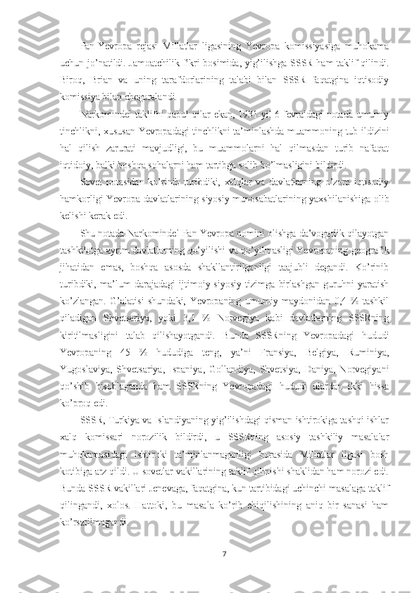 Pan-Yevropa   rejasi   Millatlar   ligasining   Yevropa   komissiyasiga   muhokama
uchun jo’natildi. Jamoatchilik fikri bosimida, yig’ilishga SSSR ham taklif qilindi.
Biroq,   Brian   va   uning   tarafdorlarining   talabi   bilan   SSSR   faqatgina   iqtisodiy
komissiya bilan chegaralandi. 
Narkomindel  taklifni qabul  qilar ekan, 1931-yil  6-fevraldagi  notada umumiy
tinchlikni, xususan Yevropadagi tinchlikni ta’minlashda muammoning tub ildizini
hal   qilish   zarurati   mavjudligi,   bu   muammolarni   hal   qilmasdan   turib   nafaqat
iqtidoiy, balki boshqa sohalarni ham tartibga solib bo’lmasligini bildirdi. 
Sovet   notasidan   ko’rinib   turibdiki,   xalqlar   va   davlatlarning   o’zaro   iqtisodiy
hamkorligi Yevropa davlatlarining siyosiy munosabatlarining yaxshilanishiga olib
kelishi kerak edi. 
Shu notada Narkomindel Pan-Yevropa nomini olishga da’vogarlik qilayotgan
tashkilotga ayrim davlatlarning qo’yilishi va qo’yilmasligi Yevropaning geografik
jihatidan   emas,   boshqa   asosda   shakllantirilganligi   taajubli   degandi.   Ko’rinib
turibdiki,   ma’lum   darajadagi   ijtimoiy-siyosiy   tizimga   birlashgan   guruhni   yaratish
ko’zlangan.   G’alatisi   shundaki,   Yevropaning   umumiy   maydonidan   0,4   %   tashkil
qiladigan   Shvetsariya,   yoki   3,1   %   Norvegiya   kabi   davlatlarning   SSSRning
kiritilmasligini   talab   qilishayotgandi.   Bunda   SSSRning   Yevropadagi   hududi
Yevropaning   45   %   hududiga   teng,   ya’ni   Fransiya,   Belgiya,   Ruminiya,
Yugoslaviya,   Shvetsariya,   Ispaniya,   Gollandiya,   Shvetsiya,   Daniya,   Norvegiyani
qo’shib   hisoblaganda   ham   SSSRning   Yevropadagi   hududi   ulardan   ikki   hissa
ko’proq edi. 
SSSR, Turkiya va Islandiyaning yig’ilishdagi qisman ishtirokiga tashqi ishlar
xalq   komissari   norozilik   bildirdi,   u   SSSRning   asosiy   tashkiliy   masalalar
muhokamasidagi   ishtiroki   ta’minlanmaganligi   borasida   Millatlar   ligasi   bosh
kotibiga arz qildi. U sovetlar vakillarining taklif qilinishi shaklidan ham norozi edi.
Bunda SSSR vakillari Jenevaga, faqatgina, kun tartibidagi uchinchi masalaga taklif
qilingandi,   xolos.   Hattoki,   bu   masala   ko’rib   chiqilishining   aniq   bir   sanasi   ham
ko’rsatilmagandi. 
7 