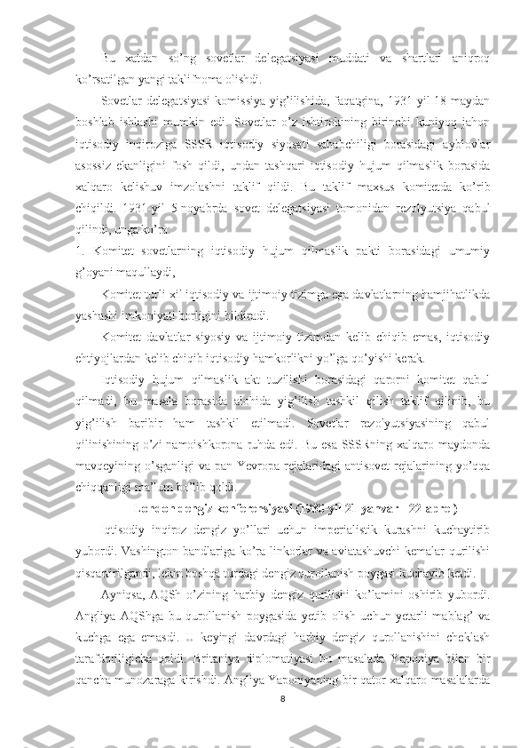 Bu   xatdan   so’ng   sovetlar   delegatsiyasi   muddati   va   shartlari   aniqroq
ko’rsatilgan yangi taklifnoma olishdi. 
Sovetlar   delegatsiyasi   komissiya   yig’ilishida,   faqatgina,   1931-yil   18-maydan
boshlab   ishlashi   mumkin   edi.   Sovetlar   o’z   ishtirokining   birinchi   kuniyoq   jahon
iqtisodiy   inqiroziga   SSSR   iqtisodiy   siyosati   sababchiligi   borasidagi   ayblovlar
asossiz   ekanligini   fosh   qildi,   undan   tashqari   iqtisodiy   hujum   qilmaslik   borasida
xalqaro   kelishuv   imzolashni   taklif   qildi.   Bu   taklif   maxsus   komitetda   ko’rib
chiqildi.   1931-yil   5-noyabrda   sovet   delegatsiyasi   tomonidan   rezolyutsiya   qabul
qilindi, unga ko’ra:
1.   Komitet   sovetlarning   iqtisodiy   hujum   qilmaslik   pakti   borasidagi   umumiy
g’oyani maqullaydi, 
Komitet turli xil iqtisodiy va ijtimoiy tizimga ega davlatlarning hamjihatlikda
yashashi imkoniyati borligini bildiradi. 
Komitet   davlatlar   siyosiy   va   ijtimoiy   tizimdan   kelib   chiqib   emas,   iqtisodiy
ehtiyojlardan kelib chiqib iqtisodiy hamkorlikni yo’lga qo’yishi kerak.
Iqtisodiy   hujum   qilmaslik   akt   tuzilishi   borasidagi   qarorni   komitet   qabul
qilmadi,   bu   masala   borasida   alohida   yig’ilish   tashkil   qilish   taklif   qilinib,   bu
yig’ilish   baribir   ham   tashkil   etilmadi.   Sovetlar   rezolyutsiyasining   qabul
qilinishining  o’zi  namoishkorona  ruhda edi.  Bu esa  SSSRning  xalqaro maydonda
mavqeyining o’sganligi   va  pan-Yevropa  rejalaridagi   antisovet   rejalarining  yo’qqa
chiqqanligi ma’lum bo’lib qoldi. 
London dengiz konferensiyasi (1930-yil 21-yanvar - 22-aprel)
Iqtisodiy   inqiroz   dengiz   yo’llari   uchun   imperialistik   kurashni   kuchaytirib
yubordi. Vashington bandlariga ko’ra linkorlar va aviatashuvchi  kemalar qurilishi
qisqartirilgandi, lekin boshqa turdagi dengiz qurollanish poygasi kuchayib ketdi. 
Ayniqsa,   AQSh   o’zining   harbiy   dengiz   qurilishi   ko’lamini   oshirib   yubordi.
Angliya   AQShga   bu   qurollanish   poygasida   yetib   olish   uchun   yetarli   mablag’   va
kuchga   ega   emasdi.   U   keyingi   davrdagi   harbiy   dengiz   qurollanishini   cheklash
tarafdoriligicha   qoldi.   Britaniya   diplomatiyasi   bu   masalada   Yaponiya   bilan   bir
qancha munozaraga kirishdi. Angliya Yaponiyaning bir qator xalqaro masalalarda
8 