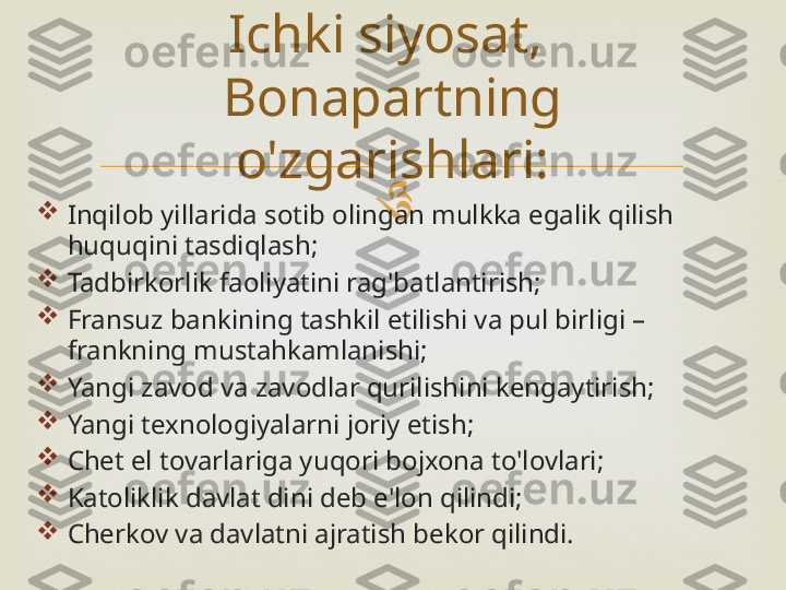 

Inqilob yillarida sotib olingan mulkka egalik qilish 
huquqini tasdiqlash;

Tadbirkorlik faoliyatini rag'batlantirish;

Fransuz bankining tashkil etilishi va pul birligi – 
frankning mustahkamlanishi;

Yangi zavod va zavodlar qurilishini kengaytirish;

Yangi texnologiyalarni joriy etish;

Chet el tovarlariga yuqori bojxona to'lovlari;

Katoliklik davlat dini deb e'lon qilindi;

Cherkov va davlatni ajratish bekor qilindi. Ichki siyosat, 
Bonapartning 
o'zgarishlari: 