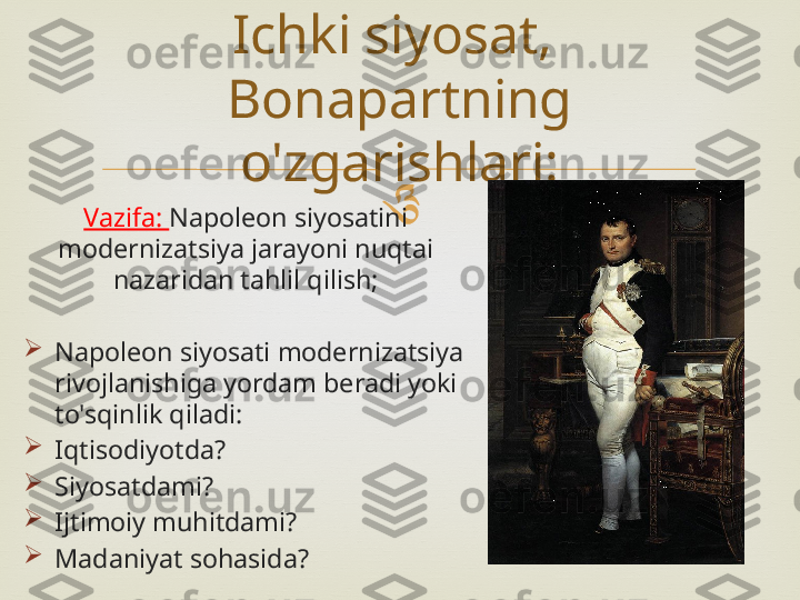 
Vazifa:  Napoleon siyosatini 
modernizatsiya jarayoni nuqtai 
nazaridan tahlil qilish;

Napoleon siyosati modernizatsiya 
rivojlanishiga yordam beradi yoki 
to'sqinlik qiladi:

Iqtisodiyotda?

Siyosatdami?

Ijtimoiy muhitdami?

Madaniyat sohasida? Ichki siyosat, 
Bonapartning 
o'zgarishlari: 