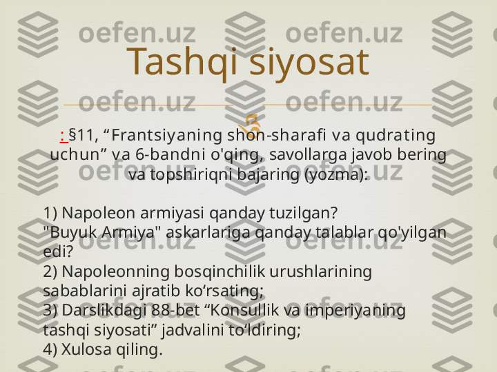 
:  §11, “ Frant siy aning shon-sharafi  v a qudrat ing 
uchun”  v a 6-bandni o'qing,  savollarga javob bering 
va topshiriqni bajaring (yozma):
1) Napoleon armiyasi qanday tuzilgan?
"Buyuk Armiya" askarlariga qanday talablar qo'yilgan 
edi?
2) Napoleonning bosqinchilik urushlarining 
sabablarini ajratib ko‘rsating;
3) Darslikdagi 88-bet “Konsullik va imperiyaning 
tashqi siyosati” jadvalini to‘ldiring;
4) Xulosa qiling. Tashqi siyosat 