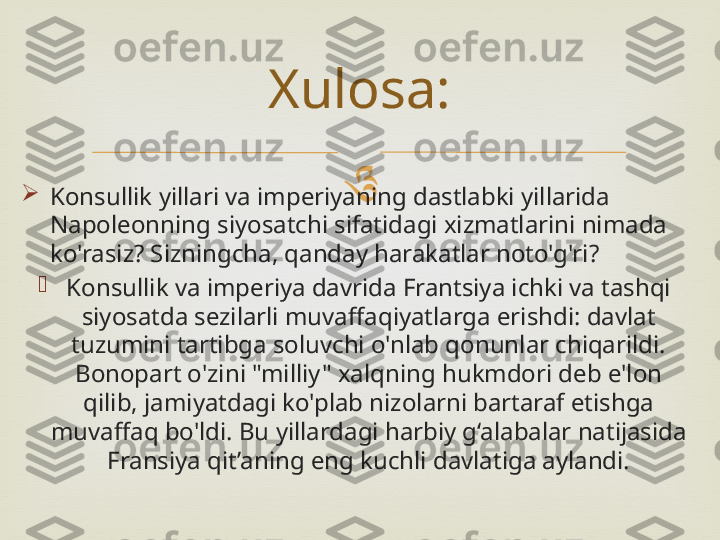 

Konsullik yillari va imperiyaning dastlabki yillarida 
Napoleonning siyosatchi sifatidagi xizmatlarini nimada 
ko'rasiz? Sizningcha, qanday harakatlar noto'g'ri?

Konsullik va imperiya davrida Frantsiya ichki va tashqi 
siyosatda sezilarli muvaffaqiyatlarga erishdi: davlat 
tuzumini tartibga soluvchi o'nlab qonunlar chiqarildi. 
Bonopart o'zini "milliy" xalqning hukmdori deb e'lon 
qilib, jamiyatdagi ko'plab nizolarni bartaraf etishga 
muvaffaq bo'ldi. Bu yillardagi harbiy g‘alabalar natijasida 
Fransiya qit’aning eng kuchli davlatiga aylandi. Xulosa: 