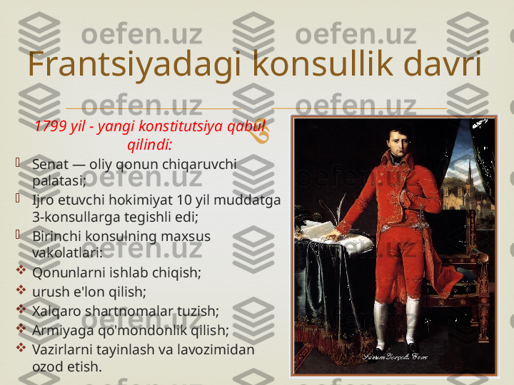 
1799 yil - yangi konstitutsiya qabul 
qilindi:

Senat — oliy qonun chiqaruvchi 
palatasi;

Ijro etuvchi hokimiyat 10 yil muddatga 
3-konsullarga tegishli edi;

Birinchi konsulning maxsus 
vakolatlari:

Qonunlarni ishlab chiqish;

urush e'lon qilish;

Xalqaro shartnomalar tuzish;

Armiyaga qo'mondonlik qilish;

Vazirlarni tayinlash va lavozimidan 
ozod etish.Frantsiyadagi konsullik davri 