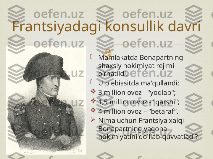 

Mamlakatda Bonapartning 
shaxsiy hokimiyat rejimi 
o'rnatildi.

U plebissitda ma'qullandi:

3 million ovoz - "yoqlab";

1,5 million ovoz - "qarshi";

4 million ovoz – “betaraf ”.

Nima uchun Frantsiya xalqi 
Bonapartning yagona 
hokimiyatini qo'llab-quvvatladi?Frantsiyadagi konsullik davri 