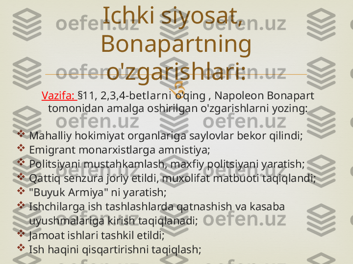 
Vazifa:  §11, 2,3,4-bet larni  o'qing , Napoleon Bonapart 
tomonidan amalga oshirilgan o'zgarishlarni yozing:

Mahalliy hokimiyat organlariga saylovlar bekor qilindi;

Emigrant monarxistlarga amnistiya;

Politsiyani mustahkamlash, maxfiy politsiyani yaratish;

Qattiq senzura joriy etildi, muxolifat matbuoti taqiqlandi;

"Buyuk Armiya" ni yaratish;

Ishchilarga ish tashlashlarda qatnashish va kasaba 
uyushmalariga kirish taqiqlanadi;

Jamoat ishlari tashkil etildi;

Ish haqini qisqartirishni taqiqlash; Ichki siyosat, 
Bonapartning 
o'zgarishlari: 