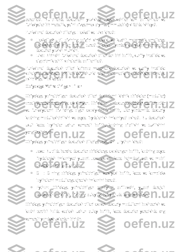 qaratiladi.   Bu   tillarda   dasturlarni   yozishda   o'zgaruvchilar   kam   qo‘llaniladi   va
funksiyalar bir martalik, ya’ni o‘zgarmas qiymat (immutable) sifatida ishlaydi.
Funksional dasturlash tillariga Haskell va Lisp kiradi:
 Haskell:   Bu   til   o‘zining   to‘g‘ri   sintaksisi   va   kuchli   matematik   amallarga
asoslanganligi   bilan   ajralib   turadi.   Haskell   yordamida   yuqori   samarador
dasturlar yozish mumkin.
 Lisp: Birinchi funksional dasturlash tillaridan biri bo‘lib, sun’iy intellekt va
algoritmik tahlil sohalarida qo‘llaniladi.
Funksional   dasturlash   tillari   ko‘proq   matematik   dasturlash   va   sun’iy   intellekt
sohalarida   samarali   qo‘llaniladi,   chunki   ular   matematik   hisoblashlarni   amalga
oshirishga mos keladi.
Ob'yektga Yo‘naltirilgan Tillar
Ob’yektga   yo‘naltirilgan   dasturlash   tillari   dasturlarni   kichik   ob’ektlar   (modullar)
orqali yaratish tamoyiliga asoslangan. Ob’ektlar — dastur tarkibidagi ma’lumotlar
va   funksiyalarni   o‘z   ichiga   olgan   asosiy   birlik   bo‘lib,   ular   yordamida   dasturiy
kodning  modullashtirilishi   va  qayta   foydalanish   imkoniyati   oshadi.   Bu   dasturlash
usuli   katta   loyihalar   uchun   samarali   bo‘lib,   kodning   o‘qilishi   va   tuzilishini
yengillashtiradi.
Ob’yektga yo‘naltirilgan dasturlash tillariga Java, C++, Python kiradi:
 Java: Bu tilda barcha dasturlar ob’ektlarga asoslangan bo‘lib, kodning qayta
foydalanish   imkoniyati   yuqori.   Java   asosan   katta   hajmdagi   veb   va   mobil
ilovalar uchun qo‘llaniladi.
 C++:   C   ning   ob’ektga   yo‘naltirilgan   versiyasi   bo‘lib,   katta   va   kompleks
loyihalarni modullarga ajratish imkonini beradi.
 Python:   Ob’ektga   yo‘naltirilgan   tamoyilni   qo‘llovchi,   yuqori   darajali
dasturlash tili bo‘lib, o‘zining qulayligi tufayli juda keng tarqalgan.
Ob’ektga yo‘naltirilgan dasturlash tillari asosan dasturiy modullarni boshqarish va
kodni   tartibli   holda   saqlash   uchun   qulay   bo‘lib,   katta   dasturlar   yaratishda   eng
samarali yondashuvlardan biridir. 
