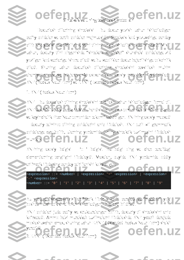 Sintaksis va uning tavsiflash metodlari
Dasturlash   tillarining   sintaksisi   –   bu   dastur   yozish   uchun   ishlatiladigan
qat’iy   qoidalar   va   tartib-qoidalar   majmuasidir.   Sintaksis   kod   yozuvchiga   qanday
qilib kod yozish mumkinligini, ya'ni tilning to'g'ri ishlatilishini ta’minlaydi. Misol
uchun,   dasturiy   tilni   o'rganishda   “sintaktik   xatoliklar”   shunchaki   qoidalarga   zid
yozilgan kod satrlariga ishora qiladi va bu xatoliklar dastur bajarilishiga to'sqinlik
qiladi.   Shuning   uchun   dasturlash   tillarining   sintaksisini   tavsiflash   muhim
ahamiyatga   ega,   va   bu   jarayonda   asosan   ikkita   asosiy   metoddan   foydalaniladi:
BNF (Backus-Naur Form) va EBNF (Extended Backus-Naur Form).
1. BNF (Backus-Naur Form)
BNF – bu dasturlash tilining sintaksisini  ta'riflash uchun ishlatiladigan formal  til.
BNF dastlab 1950-yillarda IBM muhandisi Jon Backus tomonidan ishlab chiqilgan
va keyinchalik Piter Naur tomonidan takomillashtirilgan. BNFning asosiy maqsadi
–   dasturiy   ta'minot   tilining   qoidalarini   aniq   ifodalash.   BNF   turli   xil   grammatik
qoidalarga   ega   bo'lib,   ularning   yordamida   tilning   sintaktik   tuzilmasini   ifodalash
mumkin.
BNFning   asosiy   belgisi   –   ‘::=’   belgisi.   Bu   belgi   o'ng   va   chap   tarafdagi
elementlarning   tengligini   ifodalaydi.   Masalan,   quyida   BNF   yordamida   oddiy
arifmetik ifodaning qanday ta'riflanishi ko'rsatilgan:
< expression >  : :=   < number >   |   < expression >   "+"   < expression >   |   < expression >  
"-"   < expression >
< number >  : :=   "0"   |   "1"   |   "2"   |   "3"   |   "4"   |   "5"   |   "6"   |   "7"   |   "8"   |   "9"
Bu   yerdagi   ‘<expression>’   arifmetik   ifoda   sifatida   qaraladi   va   “number”   yoki
boshqa matematik amal bilan ishlatiladigan ifodalarni bildiradi.
BNF   qoidalari   juda   qat’iy   va   strukturalangan   bo‘lib,   dasturiy   til   sintaksisini   aniq
ko‘rsatadi.   Ammo   ba'zi   murakkab   tuzilmalarni   ifodalashda   BNF   yetarli   darajada
moslashuvchan emas, shuning uchun EBNF (Extended Backus-Naur Form) shakli
yaratildi.
2. EBNF (Extended Backus-Naur Form) 