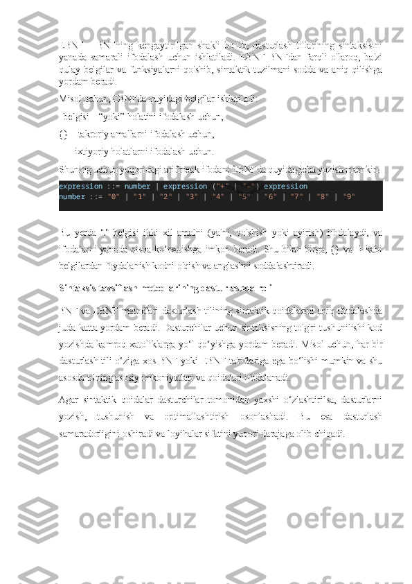 EBNF   –   BNFning   kengaytirilgan   shakli   bo'lib,   dasturlash   tillarining   sintaksisini
yanada   samarali   ifodalash   uchun   ishlatiladi.   EBNF   BNFdan   farqli   o'laroq,   ba'zi
qulay belgilar va funksiyalarni  qo'shib,  sintaktik tuzilmani  sodda  va aniq qilishga
yordam beradi.
Misol uchun, EBNFda quyidagi belgilar ishlatiladi:
| belgisi – “yoki” holatini ifodalash uchun,
{} – takroriy amallarni ifodalash uchun,
[] – ixtiyoriy holatlarni ifodalash uchun.
Shuning uchun yuqoridagi arifmetik ifodani EBNFda quyidagicha yozish mumkin :
expression  : :=   number   |   expression  ( "+"   |   "-" )  expression
number  : :=   "0"   |   "1"   |   "2"   |   "3"   |   "4"   |   "5"   |   "6"   |   "7"   |   "8"   |   "9"
Bu   yerda   ‘|’   belgisi   ikki   xil   amalni   (ya'ni,   qo'shish   yoki   ayirish)   ifodalaydi,   va
ifodalarni  yanada  qisqa  ko‘rsatishga  imkon beradi. Shu bilan birga,  {} va [] kabi
belgilardan foydalanish kodni o'qish va anglashni soddalashtiradi.
Sintaksis tavsiflash metodlarining dasturlashda roli
BNF va EBNF metodlari dasturlash tilining sintaktik qoidalarini aniq ifodalashda
juda katta yordam beradi. Dasturchilar uchun sintaksisning to'g'ri tushunilishi kod
yozishda kamroq xatoliklarga yo‘l qo‘yishga yordam beradi. Misol uchun, har bir
dasturlash tili o‘ziga xos BNF yoki EBNF ta'riflariga ega bo‘lishi mumkin va shu
asosda tilning asosiy imkoniyatlari va qoidalari ifodalanadi.
Agar   sintaktik   qoidalar   dasturchilar   tomonidan   yaxshi   o‘zlashtirilsa,   dasturlarni
yozish,   tushunish   va   optimallashtirish   osonlashadi.   Bu   esa   dasturlash
samaradorligini oshiradi va loyihalar sifatini yuqori darajaga olib chiqadi. 