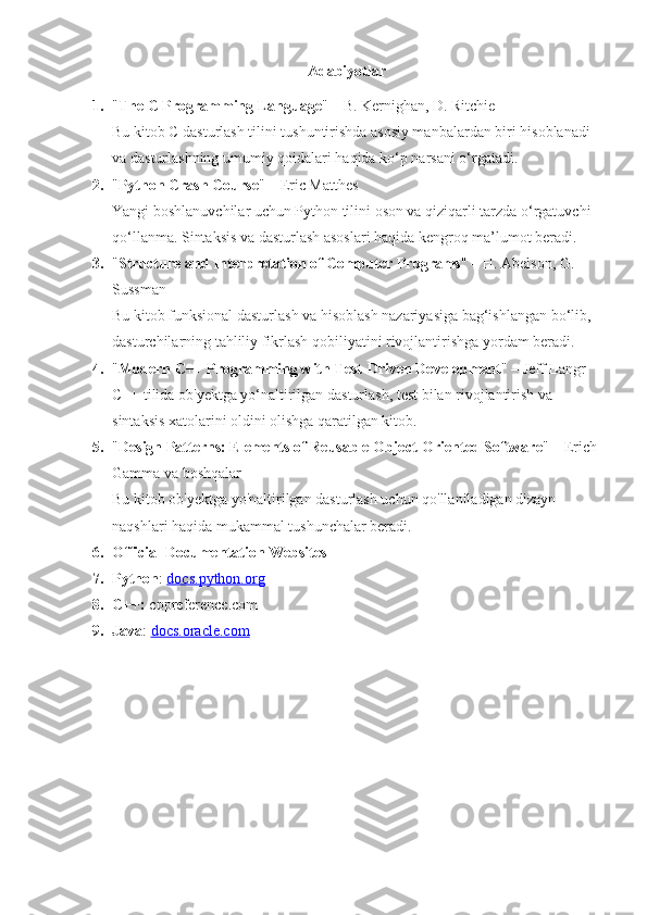 Adabiyotlar
1. " The C Programming Language " – B. Kernighan, D. Ritchie
Bu kitob C dasturlash tilini tushuntirishda asosiy manbalardan biri hisoblanadi 
va dasturlashning umumiy qoidalari haqida ko‘p narsani o‘rgatadi.
2. " Python Crash Course " – Eric Matthes
Yangi boshlanuvchilar uchun Python tilini oson va qiziqarli tarzda o‘rgatuvchi 
qo‘llanma.  Sintaksis va dasturlash asoslari haqida kengroq ma’lumot beradi.
3. " Structure and Interpretation of Computer Programs " – H. Abelson, G. 
Sussman
Bu kitob funksional dasturlash va hisoblash nazariyasiga bag‘ishlangan bo‘lib, 
dasturchilarning tahliliy fikrlash qobiliyatini rivojlantirishga yordam beradi.
4. " Modern C++ Programming with Test-Driven Development " – Jeff Langr
C++ tilida ob'yektga yo‘naltirilgan dasturlash, test bilan rivojlantirish va 
sintaksis xatolarini oldini olishga qaratilgan kitob.
5. " Design Patterns: Elements of Reusable Object-Oriented Software " – Erich 
Gamma va boshqalar
Bu kitob ob'yektga yo'naltirilgan dasturlash uchun qo'llaniladigan dizayn 
naqshlari haqida mukammal tushunchalar beradi.
6. Official Documentation Websites
7. Python :  docs.python.org
8. C++:  cppreference.com
9. Java :  docs.oracle.com 