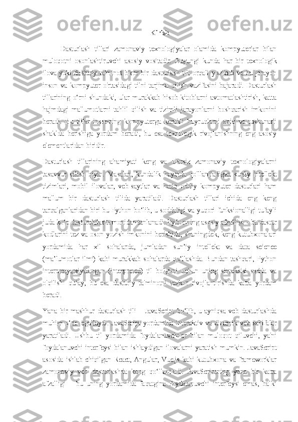 Kirish
Dasturlash   tillari   zamonaviy   texnologiyalar   olamida   kompyuterlar   bilan
muloqotni   osonlashtiruvchi   asosiy   vositadir.   Bugungi   kunda   har   bir   texnologik
ilova   yoki   dasturiy   ta'minot   biror   bir   dasturlash   tili   orqali   yoziladi   va   bu   jarayon
inson   va   kompyuter   o'rtasidagi   tilni   tarjima   qilish   vazifasini   bajaradi.   Dasturlash
tillarining   o‘rni   shundaki,   ular   murakkab   hisob-kitoblarni   avtomatlashtirish,   katta
hajmdagi   ma'lumotlarni   tahlil   qilish   va   tizimli   jarayonlarni   boshqarish   imkonini
beradi.   Bu   tillar   insonning   kompyuterga   kerakli   buyruqlarni   aniq   va   tushunarli
shaklda   berishiga   yordam   beradi,   bu   esa   texnologik   rivojlanishning   eng   asosiy
elementlaridan biridir.
Dasturlash   tillarining   ahamiyati   keng   va   ularsiz   zamonaviy   texnologiyalarni
tasavvur   qilish   qiyin.   Masalan,   kundalik   hayotda   qo'llaniladigan   sun'iy   intellekt
tizimlari,   mobil   ilovalar,   veb-saytlar   va   hatto   oddiy   kompyuter   dasturlari   ham
ma'lum   bir   dasturlash   tilida   yaratiladi.   Dasturlash   tillari   ichida   eng   keng
tarqalganlaridan biri bu Python bo‘lib, u soddaligi va yuqori funksionalligi tufayli
juda ko‘p dasturchilar tomonidan tanlanadi. Pythonning asosiy afzalligi – bu dastur
kodlarini   tez   va   oson   yozish   imkonini   berishida,   shuningdek,   keng   kutubxonalari
yordamida   har   xil   sohalarda,   jumladan   sun’iy   intellekt   va   data   science
(ma’lumotlar  ilmi)   kabi   murakkab   sohalarda  qo‘llashda.  Bundan   tashqari,  Python
interpretyatsiyalangan   (interpreted)   til   bo'lgani   uchun   uning   sintaksisi   sodda   va
o'qilishi   qulay,   bu   esa   dasturiy   ta'minotni   tezkor   rivojlantirishda   katta   yordam
beradi.
Yana   bir   mashhur   dasturlash   tili   –   JavaScript   bo‘lib,   u   ayniqsa   veb   dasturlashda
muhim   o‘rin   egallaydi.   JavaScript   yordamida   interaktiv   va   dinamik   veb-sahifalar
yaratiladi.   Ushbu   til   yordamida   foydalanuvchilar   bilan   muloqot   qiluvchi,   ya'ni
foydalanuvchi   interfeysi   bilan   ishlaydigan   ilovalarni   yaratish   mumkin.   JavaScript
asosida   ishlab   chiqilgan   React,   Angular,   Vue.js   kabi   kutubxona   va   frameworklar
zamonaviy   veb   dasturlashda   keng   qo‘llaniladi.   JavaScriptning   yana   bir   katta
afzalligi   –   bu   uning   yordamida   faqatgina   foydalanuvchi   interfeysi   emas,   balki 