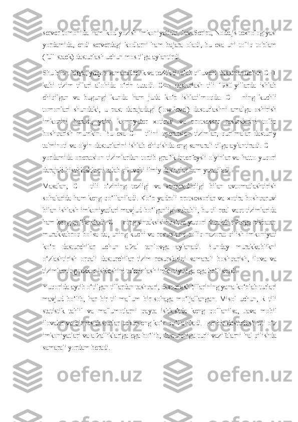 server tomonida ham kod yozish imkoniyatidir. JavaScript, Node.js  texnologiyasi
yordamida,   endi   serverdagi   kodlarni   ham   bajara   oladi,   bu   esa   uni   to'liq   to'plam
(full-stack) dasturlash uchun mos tilga aylantirdi.
Shu bilan birga, yuqori samaradorlik va tezlikni talab qiluvchi dasturlar uchun C++
kabi   tizim   tillari   alohida   o‘rin   tutadi.   C++   dasturlash   tili   1980-yillarda   ishlab
chiqilgan   va   bugungi   kunda   ham   juda   ko‘p   ishlatilmoqda.   C++   ning   kuchli
tomonlari   shundaki,   u   past   darajadagi   (low-level)   dasturlashni   amalga   oshirish
imkonini   beradi,   ya'ni   kompyuter   xotirasi   va   protsessor   resurslarini   to'liq
boshqarish   mumkin.   Bu   esa   C++   tilini   operatsion   tizimlar,   qurilmalar   dasturiy
ta'minoti va o'yin dasturlarini ishlab chiqishda eng samarali tilga aylantiradi. C++
yordamida   operatsion   tizimlardan  tortib  grafik  interfeysli   o'yinlar   va  hatto  yuqori
darajali hisoblashlarni talab qiluvchi ilmiy dasturlar ham yaratiladi.
Masalan,   C++   tili   o‘zining   tezligi   va   samaradorligi   bilan   avtomatlashtirish
sohalarida ham keng qo‘llaniladi. Ko‘p yadroli protsessorlar  va xotira boshqaruvi
bilan ishlash imkoniyatlari mavjud bo‘lganligi sababli, bu til real vaqt tizimlarida
ham keng qo‘llaniladi. C++ ning sintaksisi boshqa yuqori darajali tillarga nisbatan
murakkabroq bo'lsa-da, uning kuchi va resurslarni to'liq nazorat qilish imkoniyati
ko‘p   dasturchilar   uchun   afzal   tanlovga   aylanadi.   Bunday   murakkablikni
o‘zlashtirish   orqali   dasturchilar   tizim   resurslarini   samarali   boshqarish,   ilova   va
tizimlarning tezkor ishlashini ta’minlash imkoniyatiga ega bo‘lishadi.
Yuqorida aytib o‘tilgan tillardan tashqari, dasturlash tillarining yana ko‘plab turlari
mavjud   bo‘lib,   har   bir   til   ma'lum   bir   sohaga   mo‘ljallangan.   Misol   uchun,   R   tili
statistik   tahlil   va   ma'lumotlarni   qayta   ishlashda   keng   qo'llanilsa,   Java   mobil
ilovalar va biznes dasturlar uchun eng ko‘p qo‘llaniladi. Har bir dasturlash tili o‘z
imkoniyatlari va afzalliklariga ega bo‘lib, dasturchiga turli vazifalarni hal qilishda
samarali yordam beradi. 