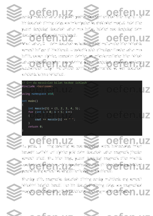 qanday masalalar  uchun eng yaxshi  yechim ekanligini aniqlash bilan bog'liq. Har
bir   dasturlash   tilining  o'ziga   xos   imkoniyatlari   va   cheklovlari   mavjud.   Ba'zi   tillar
yuqori   darajadagi   dasturlash   uchun   mos   bo‘lsa,   ba'zilari   past   darajadagi   tizim
dasturlashida eng yaxshi natija beradi.
Misol  uchun, C++ tizim dasturlash va katta hajmdagi ma'lumotlar bilan ishlashda
samarali bo‘lgan til hisoblanadi. U tezkorlik talab qilinadigan ilovalar uchun mos
bo‘lib,   asosan   o'yinlar,   operatsion   tizimlar,   va   mikrokontrollerlar   bilan   ishlash
uchun   ishlatiladi.   Python   esa   o‘zining   yuqori   darajadagi   sintaksisi   va   keng
kutubxonalari   tufayli   ma'lumotlar   tahlili,   sun’iy   intellekt   va   veb   dasturlash
sohalarida ko'proq ishlatiladi.
// C++ da massivlar bilan tezkor ishlash
#include   <iostream>
using   namespace   std ;
int   main ()
{
        int   massiv [ 5 ]  =  { 1 ,  2 ,  3 ,  4 ,  5 };
        for  ( int   i   =   0 ;  i   <   5 ;  i ++ )
       {
                cout   <<   massiv [ i ]  <<   " " ;
       }
        return   0 ;
}
Bu   yerda,   C++   ning   tezkorligi   va   past   darajadagi   xotira   boshqaruviga   imkon
beruvchi   tuzilishi   uni   o'yinlar   yoki   tizim   dasturlash   uchun   pragmatik   jihatdan
samarali   qiladi.   Shu   bilan   birga,   yuqori   darajadagi   pragmatik   tillar   misolida
JavaScript ni keltirish mumkin. JavaScript dasturlash tili interaktiv veb-sahifalarni
yaratishda eng samarali va keng qo'llaniladigan til hisoblanadi.
Shunday   qilib,   pragmatika   dasturlash   tilining   qanday   muhitlarda   eng   samarali
ishlashini   belgilab   beradi.   Har   bir   dasturlash   tilining   o'ziga   xos   pragmatikasi
mavjud bo'lib, dasturchilar loyiha talablariga qarab eng mos tilni tanlaydilar. 