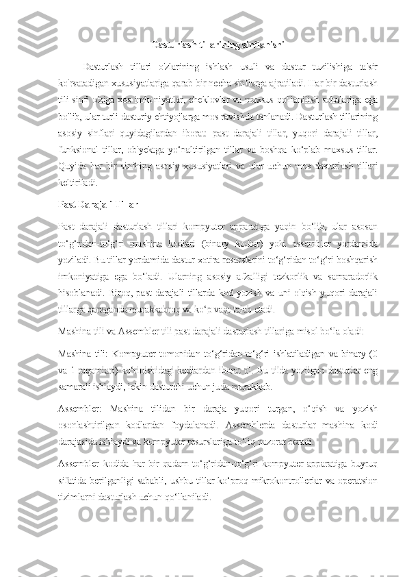 Dasturlash tillarining sinflanishi
Dasturlash   tillari   o'zlarining   ishlash   usuli   va   dastur   tuzilishiga   ta'sir
ko'rsatadigan xususiyatlariga qarab bir necha sinflarga ajratiladi. Har bir dasturlash
tili sinfi o'ziga xos imkoniyatlar, cheklovlar va maxsus qo'llanilish sohalariga ega
bo'lib, ular turli dasturiy ehtiyojlarga mos ravishda tanlanadi. Dasturlash tillarining
asosiy   sinflari   quyidagilardan   iborat:   past   darajali   tillar,   yuqori   darajali   tillar,
funksional   tillar,   ob'yektga   yo‘naltirilgan   tillar   va   boshqa   ko‘plab   maxsus   tillar.
Quyida   har   bir   sinfning   asosiy   xususiyatlari   va   ular   uchun   mos   dasturlash   tillari
keltiriladi.
Past Darajali Tillar
Past   darajali   dasturlash   tillari   kompyuter   apparatiga   yaqin   bo‘lib,   ular   asosan
to‘g‘ridan-to‘g‘ri   mashina   kodlari   (binary   kodlar)   yoki   assembler   yordamida
yoziladi. Bu tillar yordamida dastur xotira resurslarini to‘g‘ridan-to‘g‘ri boshqarish
imkoniyatiga   ega   bo‘ladi.   Ularning   asosiy   afzalligi   tezkorlik   va   samaradorlik
hisoblanadi.   Biroq,   past   darajali   tillarda   kod   yozish   va   uni   o'qish   yuqori   darajali
tillarga qaraganda murakkabroq va ko‘p vaqt talab etadi.
Mashina tili va Assembler tili past darajali dasturlash tillariga misol bo‘la oladi:
Mashina   tili:   Kompyuter   tomonidan   to‘g‘ridan-to‘g‘ri   ishlatiladigan   va   binary   (0
va 1 raqamlari) ko‘rinishidagi kodlardan iborat til. Bu tilda yozilgan dasturlar eng
samarali ishlaydi, lekin dasturchi uchun juda murakkab.
Assembler:   Mashina   tilidan   bir   daraja   yuqori   turgan,   o‘qish   va   yozish
osonlashtirilgan   kodlardan   foydalanadi.   Assemblerda   dasturlar   mashina   kodi
darajasida ishlaydi va kompyuter resurslariga to‘liq nazorat beradi.
Assembler   kodida   har   bir   qadam   to‘g‘ridan-to‘g‘ri   kompyuter   apparatiga   buyruq
sifatida berilganligi  sababli,   ushbu  tillar   ko‘proq mikrokontrollerlar   va  operatsion
tizimlarni dasturlash uchun qo‘llaniladi. 