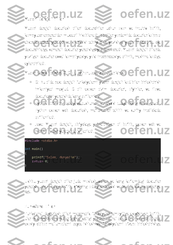 Yuqori Darajali Tillar
Yuqori   darajali   dasturlash   tillari   dasturchilar   uchun   oson   va   intuitiv   bo‘lib,
kompyuter apparatidan mustaqil hisoblanadi. Bu tillar yordamida dasturlar ko'proq
abstrakt   tarzda   yoziladi   va   sintaksisi   tabiiy   tilda   yozishga   yaqin   bo'ladi,   bu   esa
dasturchilarga samarali dasturlar yaratishga yordam beradi. Yuqori darajali tillarda
yozilgan dasturlar avval kompilyatsiya yoki interpretatsiya qilinib, mashina kodiga
aylantiriladi.
Yuqori darajali tillarga C, C++, Python, Java kabi tillar kiradi:
 C: Bu tilda past darajali funksiyalarni yuqori darajali kod bilan birlashtirish
imkoniyati   mavjud.   C   tili   asosan   tizim   dasturlari,   o‘yinlar,   va   ilova
dasturlarini yaratishda keng qo‘llaniladi.
 Python:   O‘zining   oddiy   va   tushunarli   sintaksisi   tufayli   keng   tarqalgan   til.
Python   asosan   veb   dasturlash,   ma’lumotlar   tahlili   va   sun’iy   intellektda
qo‘llaniladi.
 Java:   Yuqori   darajali,   ob’yektga   yo‘naltirilgan   til   bo‘lib,   asosan   veb   va
mobil ilovalar yaratishda ishlatiladi.
#include   <stdio.h>
int   main ()
{
        printf ( "Salom, dunyo! \n " );
        return   0 ;
}
Ushbu   yuqori   darajali   tillar   juda   moslashuvchan   va   keng   ko‘lamdagi   dasturlar
yaratish   uchun   qulay   bo‘lib,   o‘zining   oddiy   sintaksisi   va   kuchli   kutubxonalariga
ega.
Funksional Tillar
Funksional   dasturlash   tillari   matematik   funksiyalar   tamoyiliga   asoslangan   bo‘lib,
ular muammolarni amallar ketma-ketligi yordamida hal qiladi. Funksional tillarda
asosiy   e'tibor   ma'lumotlarni   qayta   ishlash   va   funksiyalarni   o‘zaro   birlashtirishga 