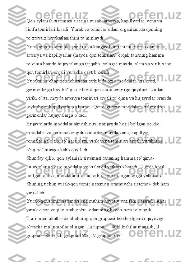 Qon aylanish sistemasi sirasiga yurak, arteriya, kapillyarlar, vena va 
limfa tomirlari kiradi. Yurak va tomirlar odam organizmida qonning 
to‘xtovsiz harakatlanishini ta’minlaydi.
Yurakning avtomatik qisqarib va kengayib turishi natijasida qon katta 
arteriya va kapillyarlar (mayda qon tomirlari) orqali tananing hamma 
to‘qima hamda hujayralariga tarqalib, so‘ngra mayda, o‘rta va yirik vena
qon tomirlari orqali yurakka qaytib keladi.
Yurakning chap qorinchasidan tarkibida oziq moddalar, kislorod, 
gormonlarga boy bo‘lgan arterial qon aorta tomiriga quyiladi. Undan 
yirik, o‘rta, mayda arteriya tomirlari orqali to‘qima va hujayralar orasida
joylashgan kapillyarlarga boradi. Qondagi oziq moddalar, kislorod va 
gormonlar hujayralarga o‘tadi.
Hujayralarda moddalar almashinuvi natijasida hosil bo‘lgan qoldiq 
moddalar va karbonat angidrid ulardan mayda vena, kapillyar 
tomirlariga o‘tib, so‘ngra o‘rta, yirik vena tomirlari orqali yurakning 
o‘ng bo‘lmasiga kelib quyiladi.
Shunday qilib, qon aylanish sistemasi tananing hamma to‘qima-
hujayralariga oziq moddalar va kislorod yetkazib beradi. Ularda hosil 
bo‘lgan qoldiq moddalarni qabul qilib, ayirish organlariga yetkazadi. 
Shuning uchun yurak-qon tomir sistemasi «tashuvchi sistema» deb ham 
yuritiladi.
Yurak-qon tomir sistemasi eng muhim hayotiy vazifani bajaradi. Agar 
yurak qisqa vaqt to‘xtab qolsa, odamning hayoti ham to‘xtaydi.
Turli mamlakatlarida aholining qon gruppasi tekskirilganda quyidagi 
o‘rtacha ma’lumotlar olingan: I gruppa — 40% kishilar mansub, II 
gruppa – 39 %, III gruppa 15%, IV gruppa -6%. 