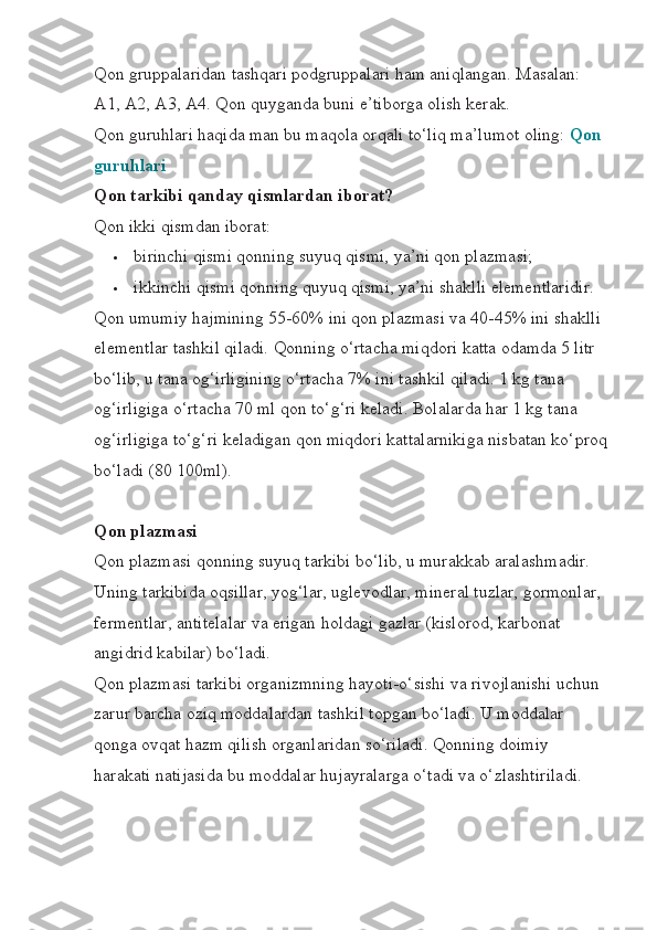 Qon gruppalaridan tashqari podgruppalari ham aniqlangan. Masalan: 
A1, A2, A3, A4. Qon quyganda buni e’tiborga olish kerak.
Qon guruhlari haqida man bu maqola orqali to‘liq ma’lumot oling:   Qon 
guruhlari
Qon tarkibi qanday qismlardan iborat?
Qon ikki qismdan iborat:
 birinchi qismi qonning suyuq qismi, ya’ni qon plazmasi;
 ikkinchi qismi qonning quyuq qismi, ya’ni shaklli elementlaridir.
Qon umumiy hajmining 55-60% ini qon plazmasi va 40-45% ini shaklli 
elementlar tashkil qiladi. Qonning o‘rtacha miqdori katta odamda 5 litr 
bo‘lib, u tana og‘irligining o‘rtacha 7% ini tashkil qiladi. 1 kg tana 
og‘irligiga o‘rtacha 70 ml qon to‘g‘ri keladi. Bolalarda har 1 kg tana 
og‘irligiga to‘g‘ri keladigan qon miqdori kattalarnikiga nisbatan ko‘proq
bo‘ladi (80 100ml).
Qon plazmasi
Qon plazmasi qonning suyuq tarkibi bo‘lib, u murakkab aralashmadir. 
Uning tarkibida oqsillar, yog‘lar, uglevodlar, mineral tuzlar, gormonlar, 
fermentlar, antitelalar va erigan holdagi gazlar (kislorod, karbonat 
angidrid kabilar) bo‘ladi.
Qon plazmasi tarkibi organizmning hayoti-o‘sishi va rivojlanishi uchun 
zarur barcha oziq moddalardan tashkil topgan bo‘ladi. U moddalar 
qonga ovqat hazm qilish organlaridan so‘riladi. Qonning doimiy 
harakati natijasida bu moddalar hujayralarga o‘tadi va o‘zlashtiriladi. 