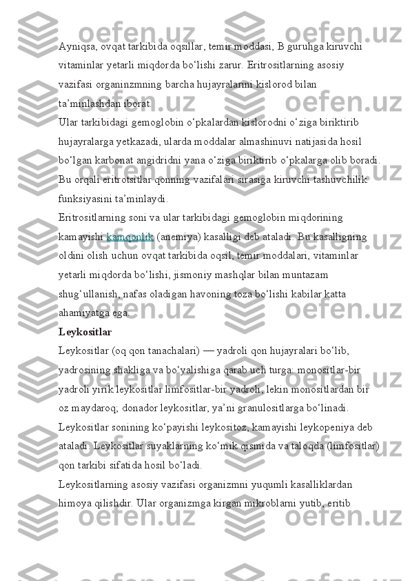 Ayniqsa, ovqat tarkibida oqsillar, temir moddasi, B guruhga kiruvchi 
vitaminlar yetarli miqdorda bo‘lishi zarur. Eritrositlarning asosiy 
vazifasi organinzmning barcha hujayralarini kislorod bilan 
ta’minlashdan iborat.
Ular tarkibidagi gemoglobin o‘pkalardan kislorodni o‘ziga biriktirib 
hujayralarga yetkazadi, ularda moddalar almashinuvi natijasida hosil 
bo‘lgan karbonat angidridni yana o‘ziga biriktirib o‘pkalarga olib boradi.
Bu orqali eritrotsitlar qonning vazifalari sirasiga kiruvchi tashuvchilik 
funksiyasini ta’minlaydi.
Eritrositlarning soni va ular tarkibidagi gemoglobin miqdorining 
kamayishi   kamqonlik   (anemiya) kasalligi deb ataladi. Bu kasalligning 
oldini olish uchun ovqat tarkibida oqsil, temir moddalari, vitaminlar 
yetarli miqdorda bo‘lishi, jismoniy mashqlar bilan muntazam 
shug‘ullanish, nafas oladigan havoning toza bo‘lishi kabilar katta 
ahamiyatga ega.
Leykositlar
Leykositlar (oq qon tanachalari) — yadroli qon hujayralari bo‘lib, 
yadrosining shakliga va bo‘yalishiga qarab uch turga: monositlar-bir 
yadroli yirik leykositlar limfositlar-bir yadroli, lekin monositlardan bir 
oz maydaroq; donador leykositlar, ya’ni granulositlarga bo‘linadi.
Leykositlar sonining ko‘payishi leykositoz, kamayishi leykopeniya deb 
ataladi. Leykositlar suyaklarning ko‘mik qismida va taloqda (limfositlar)
qon tarkibi sifatida hosil bo‘ladi.
Leykositlarning asosiy vazifasi organizmni yuqumli kasalliklardan 
himoya qilishdir. Ular organizmga kirgan mikroblarni yutib, eritib  