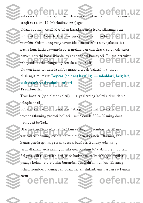 yuboradi. Bu hodisa fagositoz deb ataladi. Leykositlarning bu xossasini 
atoqli rus olimi I.I. Mechnikov aniqlagan.
Odam yuqumli kasalliklar bilan kasallanganda leykositlarning soni 
ko‘payib, 1mm 3
  qonda 10-20 mingga yetadi va undan ham ortishi 
mumkin. Odam uzoq vaqt davomida kam va sifatsiz ovqatlansa, bir 
necha kun, hafta davomida og‘ir mehnatdan charchasa, surunkali uzoq 
davom etuvchi kasalliklarda leykositlar soni kamayadi. Bu esa organizm
nihoyatda kuchsizlanganligidan dalolat beradi.
Oq qon kasalligi haqida ushbu maqola orqali batafsil ma lumot ʼ
olishingiz mumkin:   Leykoz (oq qon) kasalligi — sabablari, belgilari, 
tashxislash va davolash usullari
Trombositlar
Trombositlar (qon plastinkalari) — suyaklarning ko’mik qismida va 
taloqda hosil 
bo’ladi. Yadrosi bo’lmaydi. Past tabaqali umurtqali hayvonlar 
trombositlarning yadrosi bo’ladi. 1mm 3
  qonda 300-400 ming dona 
trombosit bo’ladi.
Ular leykositlarga o’xshab 2-5 kun yashaydi. Trombositlar asosiy 
vazifaslari qonning ivishini ta’minlashdan iboratdir. Ularning soni 
kamayganda qonning ivish xossasi buziladi. Bunday odamning 
jarohatlanishi juda xavfli, chunki qon oqishini to’xtatish qiyin bo’ladi.
Salgina urilish, turtilish natijasida badandan ko’karish (qon quyilishi) 
yuzaga keladi, o’z-o’zidan burundan qon kelishi mumkin. Shuning 
uchun trombositi kamaygan odam har xil shikastlanishlardan saqlanishi 
zarur. 