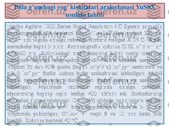 Pilla	g’umbagi	yog	’ 	kislotalari	aralashmasi	YuSSX	
usulida	tahlili	
Tajriba	Agilent	1200	Series	Rapid	Resolution	LC	System	suyuqlik	
xromatografida	UB	detektori	bilan	o’tkazildi	.	Detektorlash	220	nm	
to’lqin	uzunligida	amalga	oshirildi	.	Sorbent	Exlipse	XDB	C	-18	edi	,	
zarrachalar	hajmi	5	mkm	.	Xromatografik	kolonka	ODS,	o’lchamlari	
4	,6	x	150	mm	.	Kolonkadagi	mobil	fazaning	hajmi	natriy	nitritning	
ushlanish	hajmiga	teng	qabul	qilindi	.	Eluent	sifatida	asetonitril	
miqdori	35	dan	40	%	gacha	(hajmi	bo’yicha	)	bo’lgan	asetonitril	va	
pH=	3	bo’lgan	fosfat	kislota	bufer	aralashmasi	ishlatilgan	.	Mobil	
fazani	tayyorlash	uchun	distillangan	fosfat	kislota	va	asetonitril	
ishlatilgan	.	Elyuirlash	izokratik	rejimda	amalga	oshirildi	,	
elyuentning	hajmiy	oqim	tezligi	400	ml/min	edi	.	Sorbatlarning	
eritmalari	(konsentratsiyasi	10	-4	mol	/l)	alohida	namunalarni	tegishli	
mobil	fazada	eritish	yo’li	bilan	tayyorlangan	,	namuna	5	-10	mkl	
miqdorida	yuborilgan	.	O’tkazilish	vaqti	8	va	10	min	larda	olib	
borildi	.	Kolonka	harorati	40	°C	. 