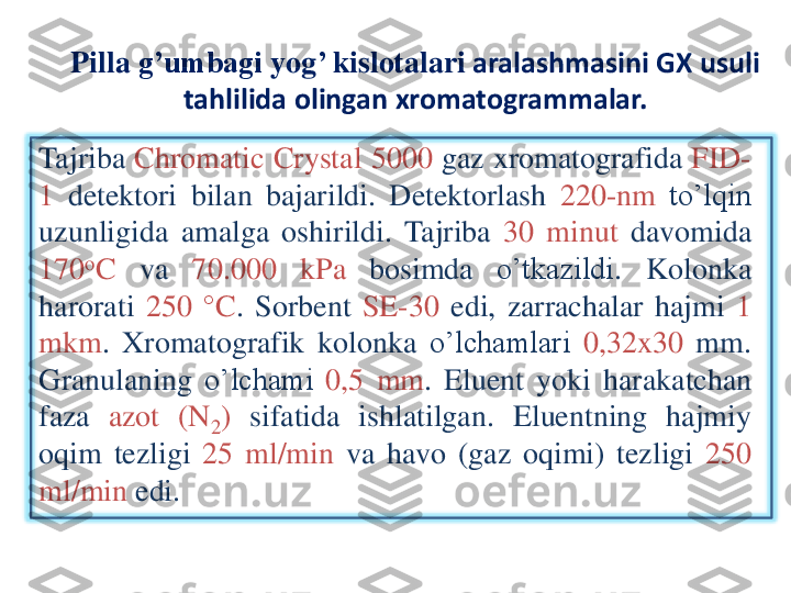 Pilla	g’umbagi	yog	’ 	kislotalari	aralashmasini	GX 	usuli	
tahlilida	olingan	xromatogrammalar	.	
Tajriba	Chromatic	Crystal	5000	gaz	xromatografida	FID	-	
1	detektori	bilan	bajarildi	.	Detektorlash	220	-nm	to’lqin	
uzunligida	amalga	oshirildi	.	Tajriba	30	minut	davomida	
170	oC	va	70	.000	kPa	bosimda	o’tkazildi	.	Kolonka	
harorati	250	°	C	.	Sorbent	SE	-30	edi	,	zarrachalar	hajmi	1	
mkm	.	Xromatografik	kolonka	o’lchamlari	0	,32	x	30	mm	.	
Granulaning	o’lchami	0	,5	mm	.	Eluent	yoki	harakatchan	
faza	azot	(N	2)	sifatida	ishlatilgan	.	Eluentning	hajmiy	
oqim	tezligi	25	ml/min	va	havo	(gaz	oqimi	)	tezligi	250	
ml/min	edi	. 