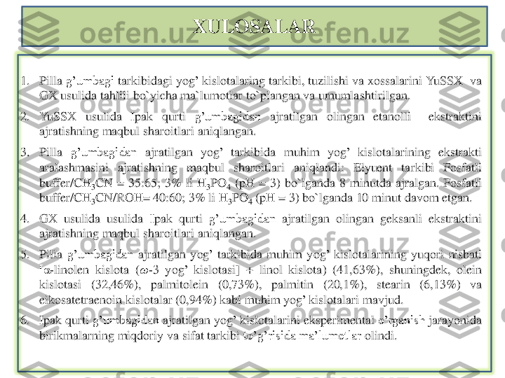 XULOSALAR	
1.	Pilla	g’umbagi	tarkibidagi	yog	’kislotalaring	tarkibi	,tuzilishi	va	xossalarini	YuSSX	va	
GX	usulida	tahlili	bo`yicha	ma`lumotlar	to`plangan	va	umumlashtirilgan	.	
2.	YuSSX	usulida	Ipak	qurti	g’umbagidan	ajratilgan	olingan	etanolli	ekstraktini	
ajratishning	maqbul	sharoitlari	aniqlangan	.	
3.	Pilla	g’umbagidan	ajratilgan	yog	’	tarkibida	muhim	yog	’	kislotalarining	ekstrakti	
aralashmasini	ajratishning	maqbul	sharoitlari	aniqlandi	:	Elyuent	tarkibi	Fosfatli	
buffer/CH	3CN	=	35	:65	;	3%	li	H	3PO	4	(pH	=	3)	bo`lganda	8	minutda	ajralgan	.	Fosfatli	
buffer/CH	3CN/ROH=	40	:60	;3%	li	H	3PO	4	(pH	=	3)	bo`lganda	10	minut	davom	etgan	.	
4.	GX	usulida	usulida	Ipak	qurti	g’umbagidan	ajratilgan	olingan	geksanli	ekstraktini	
ajratishning	maqbul	sharoitlari	aniqlangan	.	
5.	Pilla	g’umbagidan	ajratilgan	yog	’	tarkibida	muhim	yog	’	kislotalarining	yuqori	nisbati	
[α	-linolen	kislota	(ω	-3	yog	’	kislotasi	]	+	linol	kislota	)	(41	,63	%	),	shuningdek	,	olein	
kislotasi	(32	,46	%	),	palmitolein	(0,73	%	),	palmitin	(20	,1%	),	stearin	(6,13	%	)	va	
eikosatetraenoin	kislotalar	(0,94	%	)	kabi	muhim	yog	’kislotalari	mavjud	.	
6.	Ipak	qurti	g’umbagidan	ajratilgan	yog	’kislotalarini	eksperimental	o’rganish	jarayonida	
birikmalarning	miqdoriy	va	sifat	tarkibi	to’g’risida	ma’lumotlar	olindi	. 