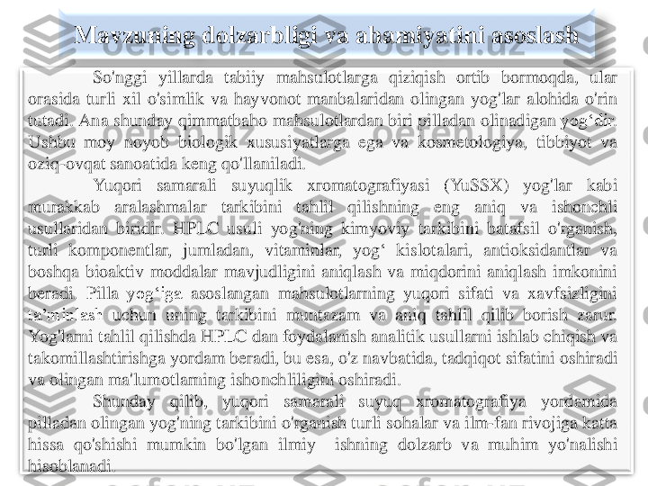 Mavzuning	dolzarbligi	va	ahamiyatini	asoslash	
So'nggi	yillarda	tabiiy	mahsulotlarga	qiziqish	ortib	bormoqda	,	ular	
orasida	turli	xil	o'simlik	va	hayvonot	manbalaridan	olingan	yog'lar	alohida	o'rin	
tutadi	.	Ana	shunday	qimmatbaho	mahsulotlardan	biri	pilladan	olinadigan	yog‘dir	.	
Ushbu	moy	noyob	biologik	xususiyatlarga	ega	va	kosmetologiya	,	tibbiyot	va	
oziq	-ovqat	sanoatida	keng	qo'llanil	adi	.	
Yuqori	samarali	suyuqlik	xromatografiyasi	(YuSSX	)	yog'lar	kabi	
murakkab	aralashmalar	tarkibini	tahlil	qilishning	eng	aniq	va	ishonchli	
usullaridan	biridir	.	HPLC	usuli	yog'ning	kimyoviy	tarkibini	batafsil	o'rganish	,	
turli	komponentlar	,	jumladan	,	vitaminlar	,	yog	‘	kislotalari	,	antioksidantlar	va	
boshqa	bioaktiv	m	oddalar	mavjudligini	aniqlash	va	miqdorini	aniqlash	imkonini	
beradi	.	Pilla	yog‘iga	asoslangan	mahsulotlarning	yuqori	sifati	va	xavfsizligini	
ta’minlash	uchun	uning	tarkibini	muntazam	va	aniq	tahlil	qilib	borish	zarur	.	
Yog'larni	tahlil	qilishda	HPLC	dan	foydalanish	analitik	usullarni	ishlab	chiqish	va	
takomillashtirishga	yordam	beradi	,bu	esa	,o'z	navbatida	,	tadqiqot	sifatini	oshiradi	
va	olingan	ma'lumotlarning	ishonchliligini	oshiradi	.	
Shunday	qilib	,	yuqori	samarali	suyuq	xromatografiya	yordamida	
pilladan	olingan	yog'ning	tarkibini	o'rganish	turli	sohalar	va	ilm	-fan	rivojiga	katta	
hissa	qo'shishi	mumkin	bo'lgan	ilmiy	ishning	dolzarb	va	muhim	yo'nalishi	
hisoblanadi	. 