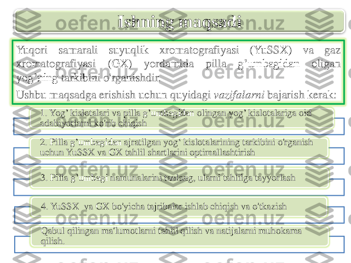 Yuqori	samarali	suyuqlik	xromatografiyasi	(YuSSX	)	va	gaz	
xromatografiyasi	(GX)	yordamida	pilla	g’umbagidan	oligan	
yog’ning	tarkibini	o'rganishdir	.	
Ushbu	maqsadga	erishish	uchun	quyidagi	vazifalarni	bajarish	kerak	:	
Ishning	maqsadi	
1. 	Yog	’ 	kislotalari	va	pilla	g’umbagidan	olingan	yog	’ 	kislotalariga	oid	
adabiyotlarni	ko'rib	chiqish	
2. 	Pilla	g’umbagidan	ajratilgan	yog	‘ 	kislotalarining	tarkibini	o'rganish	
uchun	YuSSX	va	GX 	tahlil	shartlarini	optimallashtirish	
3. 	Pilla	g’umbagi	namunalarini	tanlang	, ularni	tahlilga	tayyorlash	
4. 	YuSSX	va	GX 	bo'yicha	tajribalar	ishlab	chiqish	va	o'tkazish	
Qabul	qilingan	ma'lumotlarni	tahlil	qilish	va	natijalarni	muhokama	
qilish	. 