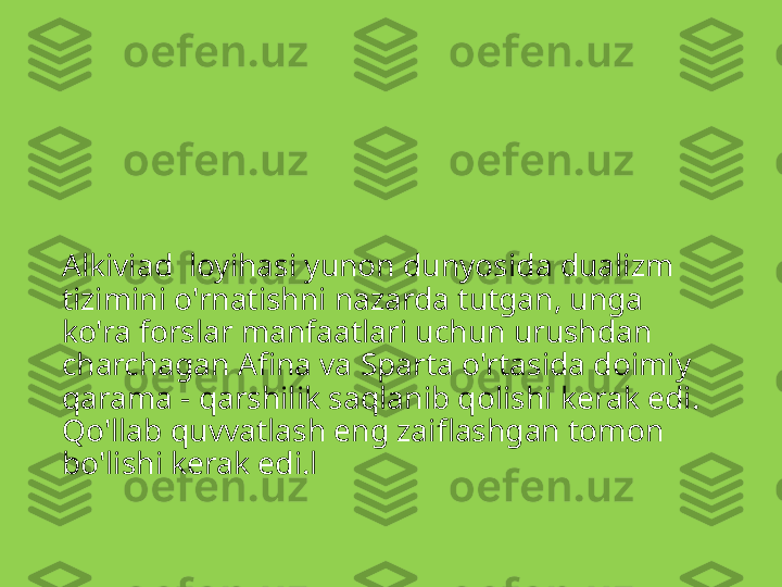 Alkiviad  loyihasi yunon dunyosida dualizm 
tizimini o'rnatishni nazarda tutgan, unga 
ko'ra forslar manfaatlari uchun urushdan 
charchagan Afina va Sparta o'rtasida doimiy 
qarama - qarshilik saqlanib qolishi kerak edi. 
Qo'llab quvvatlash eng zaiflashgan tomon 
bo'lishi kerak edi.l 