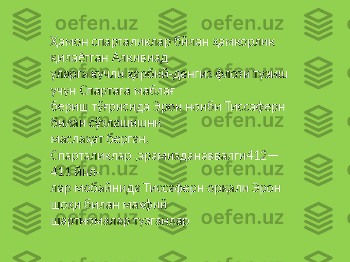 Ҳамон спарталиклар бйлан ҳамкорлик 
қилаётган Алкивиад 
уларга кучли ҳарбий-денгиз флоти тузиш 
учун Спартага маблағ 
бериш тўғрисида Эрон ноиби Тиссаферн 
билан сўзлашишни 
маслаҳат берган. 
Спарталиклар ,эрамизданаввалги412—
411 йил-
лар мобайнида Тиссаферн орқали Эрон 
шоҳи билан махфий 
шартномалар тузганлар 