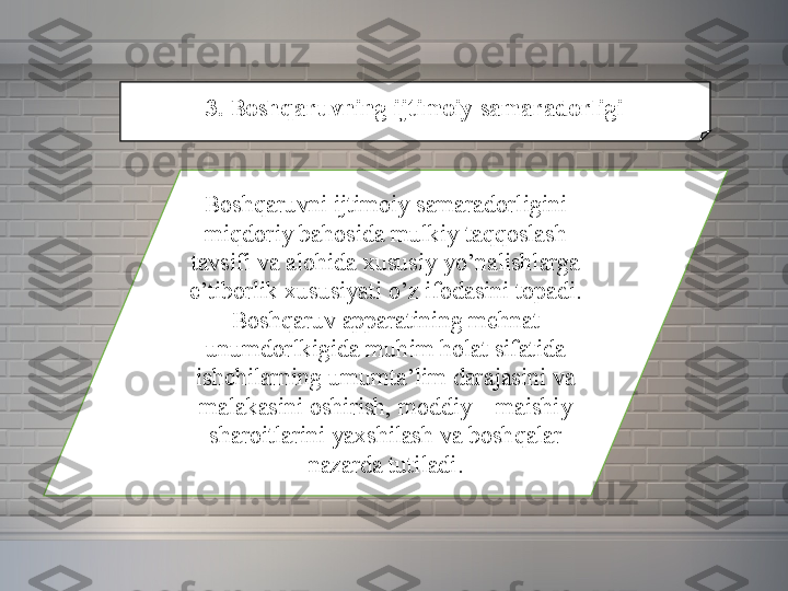 3. Boshqaruvning ijtimoiy samaradorligi
Boshqaruvni ijtimoiy	 samaradorligini	 
miqdoriy	
 bahosida	 mulkiy	 taqqoslash	 
tavsifi	
 va	 alohida	 xususiy	 yo’nalishlarga	 
e’tiborlik	
 xususiyati	 o’z	 ifodasini	 topadi.	 
Boshqaruv	
 apparatining	 mehnat	 
unumdorlkigida	
 muhim	 holat	 sifatida	 
ishchilarning	
 umumta’lim	 darajasini	 va	 
malakasini	
 oshirish,	 moddiy	 –	 maishiy	 
sharoitlarini	
 yaxshilash	 va	 boshqalar	 
nazarda	
 tutiladi. 